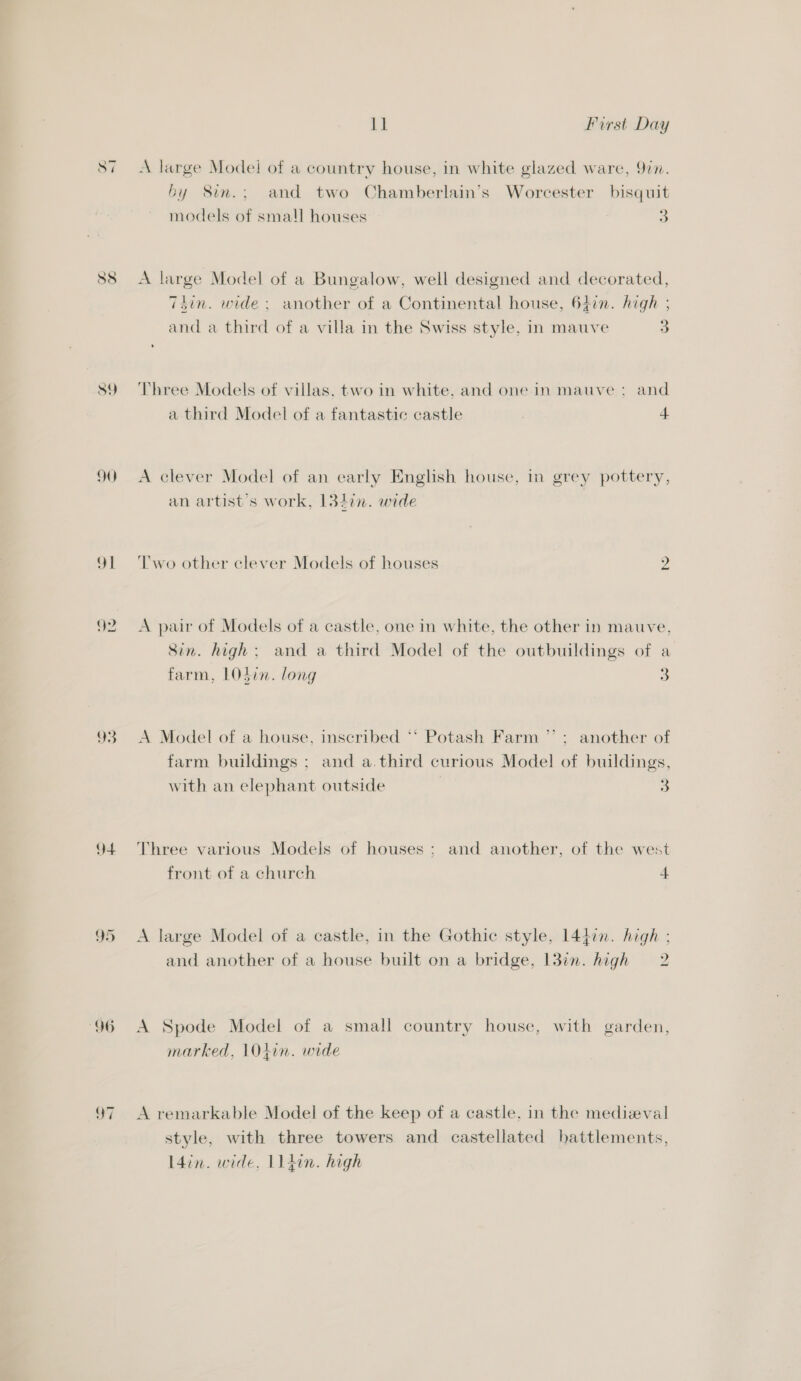 a Si 88 89 90 4 —_ — ~!I 1] First Day A large Model of a country house, in white glazed ware, 9in. by Sin.; and two Chamberlain’s Worcester bisquit models of small houses 3 A large Model of a Bungalow, well designed and decorated, 7Tdin. wide; another of a Continental house, 647n. high ; and a third of a villa in the Swiss style, in mauve 3 Three Models of villas. two in white. and onein mauve : and a third Model of a fantastic castle 4 A clever Model of an early English house, in grey pottery, an artist's work, 1327. wide bo Two other clever Models of houses A pair of Models of a castle, one in white, the other in mauve, Sin. high; and a third Model of the outbuildings of a farm, LOSin. long 3 A Model of a house, inscribed “* Potash Farm ”’ ; another of farm buildings ; and a.third curious Model of buildings, with an elephant outside 3 Three various Models of houses ; and another, of the west front of a church 4 A large Model of a castle, in the Gothic style, 1447n. high ; and another of a house built on a bridge, 13in. high = 2 A Spode Model of a small country house, with garden, marked, 1O04+in. wide A remarkable Model of the keep of a castle, in the medieval style, with three towers and castellated battlements, L4in. wide, L14in. high