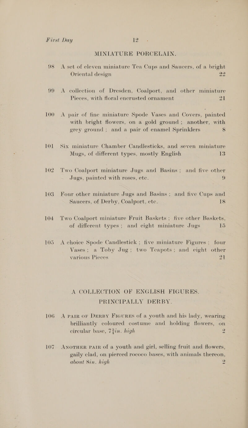 MINIATURE PORCELAIN. 98 A set of eleven miniature Tea Cups and Saucers, of a bright Oriental design 29 99 <A collection of Dresden, Coalport, and other miniature Pieces, with floral encrusted ornament Zt 100 A pair of fine miniature Spode Vases and Covers, painted with bright flowers, on a gold ground; another, with grey ground ; and a pair of enamel Sprinklers 8 101 Six miniature Chamber Candlesticks, and seven miniature Mugs, of different types. mostly English 13 102. Two Coalport miniature Jugs and Basins; and five other Jugs, painted with roses, etc. 9 103. Four other miniature Jugs and Basins: and five Cups and Saucers, of Derby, Coalport, etc. 18 104. Two Coalport miniature Fruit Baskets ; five other Baskets, of different types; and eight miniature Jugs 15 105 <A choice Spode Candlestick ; five miniature Figures ; four Vases; a Toby Jug; two Teapots; and eight other various Pieces 21 A COLLECTION OF ENGLISH FIGURES. PRINCIPALLY DERBY. 106 A patR oF DERBY FIGURES of a youth and his lady, wearing brilliantly coloured costume and holding flowers, on circular base, 7?in. high 4 107. ANOTHER PAIR of a youth and girl, selling fruit and flowers, gaily clad, on pierced rococo bases, with animals thereon, about 8in. high | 2