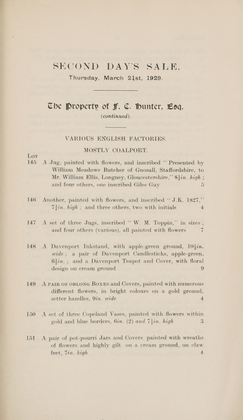 Lor 145 146 147 148 149 150 SECOND DAYS SA Bos Thursday, March 21st, 1929. Che Property of Ff. C. hunter, Esq. (continued). VARIOUS ENGLISH FACTORIES. MOSTLY COALPORT. A Jug, painted with flowers, and inscribed ‘‘ Presented by William Meadows Butcher of Gnosall, Staffordshire, to Mr. William Ellis, Longney, Gloucestershire,” 84in. high ; and four others, one inscribed Giles Guy 5 Another, painted with flowers, and inscribed ‘“‘ J.K. 1827,’ 7iin. high ; and three others, two with initials 4 A set of three Jugs, inscribed ““ W. M. Toppin,”’ in sizes ; and four others (various), all painted with flowers 7 A Davenport Inkstand, with apple-green ground, 1lO0din. wide; a pair of Davenport Candlesticks, apple-green, 63in.; and a Davenport Teapot and Cover, with floral design on cream ground g A PAIR OF OBLONG Boxss and Covers, painted with numerous different flowers, in bright colours on a gold ground, setter handles, 92n. wide 4. A set of three Copeland Vases, painted with flowers within gold and blue borders, 61. (2) and T5in. high 3 A pair of pot-pourri Jars and Covers painted with wreaths of flowers and highly gilt on a cream ground, on claw