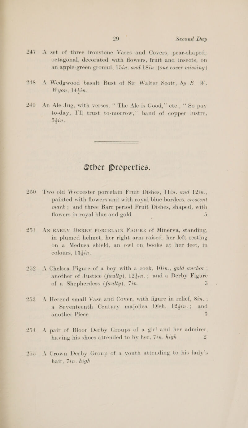 247 250 251 20° Second Day A set of three ironstone Vases and Covers, pear-shaped, octagonal, decorated with flowers, fruit and insects, on an apple-green ground, 15in. and 18in. (one cover missing ) A Wedgwood basalt Bust of Sir Walter Scott, by H. W. Wyon, 144in. An Ale Jug, with verses, ‘‘ The Ale is Good,” etc., ‘‘ So pay to-day, Ill trust to-morrow,” band of copper lustre, =e Ug Sdn. Other Properties. Two old Worcester porcelain Fruit Dishes, llin. and 12in., painted with flowers and with royal blue borders, crescent mark; and three Barr period Fruit Dishes, shaped, with flowers in royal blue and gold 5) AN EARLY DERBY PORCELAIN FIGuRE of Minerva, standing, in plumed helmet, her right arm raised, her left resting on a Medusa shield, an owl on books at her feet, in colours, 133in. A Chelsea Figure of a boy with a cock, 10vn., gold anchor ; another of Justice (faulty), 124un.; and a Derby Figure of a Shepherdess (faulty), Tin. 3 A Herend small Vase and Cover, with figure in relief, 877. ; a Seventeenth Century majolica Dish, 123in.; and » another Piece 3 A pair of Bloor Derby Groups of a girl and her admirer, having his shoes attended to by her, Tin. high 2 A Crown Derby Group of a youth attending to his lady's hair. Tin. high