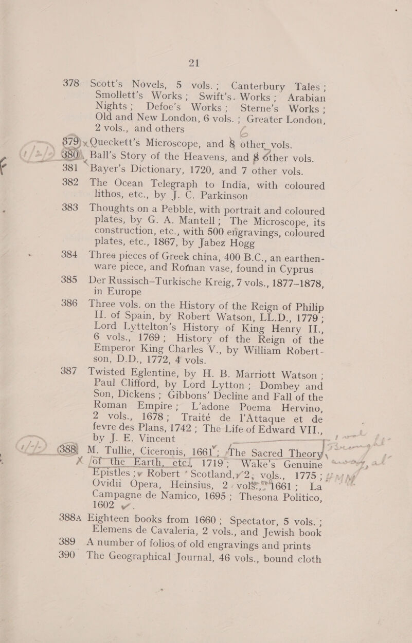 378 Scott’s Novels, 5 vols. : Canterbury Tales ; Smollett’s Works; Swift’s. Works ; Arabian Nights; Defoe’s Works ; Sterne’s Works : Old and New London, 6 vols. ; Greater London, 2 vols., and others ‘as ~ 879) x Queckett’s Microscope, and 8 other_vols. . U/e/y 380), Ball’s Story of the Heavens, and 8 dther vols. ¢ ; 381 “Bayer’s Dictionary, 1720, and 7 other vols. 382 The Ocean Telegraph to India, with coloured lithos, etc., by J. C. Parkinson 383 Thoughts on a Pebble, with portrait and coloured plates, by G. A. Mantell; The Microscope, its construction, etc., with 500 engravings, coloured plates, etc., 1867, by Jabez Hogg 384 Three pieces of Greek china, 400 B.C., an earthen- ware piece, and Roman vase, found in Cyprus 385 Der Russisch-Turkische Kreig, 7 vols., 1877-1878, in Europe 386 Three vols. on the History of the Reign of Philip II. of Spain, by Robert Watson, LL.D., 1779; Lord Lyttelton’s History of King Henry II., 6 vols,, 1/69. History ofthe Reign of the Emperor King Charles V., by William Robert- som, D.D.,.1772.-4 vols. 387 Twisted Eglentine, by H. B. Marriott Watson ; Paul Clifford, by Lord Lytton ; Dombey and Son, Dickens ; Gibbons’ Decline and Fall of the Roman Empire; L’adone Poema Hervino, 2-Vols., 1678: Traité de VAttaque et de fevre des Plans, 1742 ; The Life of Edward VII., by J. E. Vincent Se ES X fof the Earth, etc] 1719: Wake’s Genuine aN ea Ovidii Opera, Heinsius, 2 vol&amp;*4661 te eben Campagne de Namico, 1695 ; Thesona Politico, 1602 y. ? 388A Eighteen books from 1660 ; Spectator, 5 vols. ; Elemens de Cavaleria, 2 vols., and Jewish book 389 A number of folios of old engravings and prints 390 The Geographical Journal, 46 vols., bound cloth