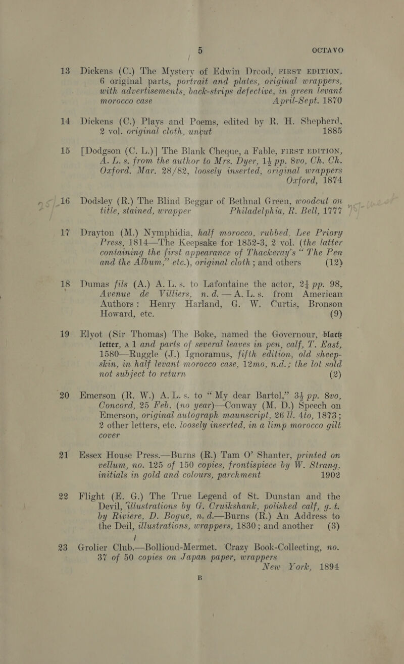 13 14 15 i9 22 23 5 OCTAVO Dickens (C.) The Mystery of Edwin Drood, FIRST EDITION, 6 original parts, portrait and plates, original wrappers, with advertisements, back-strips defective, in green levant morocco Case April-Sept. 1870 Dickens (C.) Plays and Poems, edited by R. H. Shepherd, 2 vol. original cloth, untut 1885 [Dodgson (C. L.)| The Blank Cheque, a Fable, FIRST EDITION, A. L.s. from the author to Mrs. Dyer, 14 pp. 8v0, Ch. Ch. Oxford. Mar. 28/82, loosely inserted, original wrappers Oxford, 1874 title, stained, wrapper Philadelphia, R. Bell, 1777 — Drayton (M.) Nymphidia, half morocco, rubbed, Lee Priory Press, 1814—The Keepsake for 1852-3, 2 vol. (the latter containing the first appearance of Thackeray's “ The Pen and the Album,” etc.), original cloth ; and others (12) Dumas fils (A.) A. L.s. to Lafontaine the actor, 24 pp. 98, Avenue de Villiers, n.d.—A.L.s. from American Authors: Henry Harland, G. W. Curtis, Bronson Howard, ete. (9) Elyot (Sir Thomas) The Boke, named the Governour, ‘Slacts fetter, Al and parts of several leaves in pen, calf, T. East, 1580—Ruggle (J.) Ignoramus, fifth edition, old sheep- skin, in half levant morocco case, 12mo, n.d.; the lot sold not subject to return (2) Emerson (R. W.) A. L.s. to “ My dear Bartol,” 34 pp. 8vo, Concord, 25 Feb. (no year)—Conway (M. D.) Speech on Emerson, original autograph maunscript, 26 ll. 4to, 1873: 2 other letters, ete. loosely inserted, in a limp morocco gilt cover Essex House Press.—Burns (R.) Tam 0’ Shanter, printed on vellum, no. 125 of 150 copies, frontispiece by W. Strang. initials in gold and colours, parchment 1902 Flight (E. G.) The True Legend of St. Dunstan and the Devil, “wlustrations by G. Cruikshank, polished calf, g. t. by Riviere, D. Bogue, n. d—Burns (R.) An Address to the Deil, illustrations, wrappers, 1830; and another (8) i Grolier Club.—Bollioud-Mermet. Crazy Book-Collecting, no. 37 of 50 copies on Japan paper, wrappers New York, 1894 B