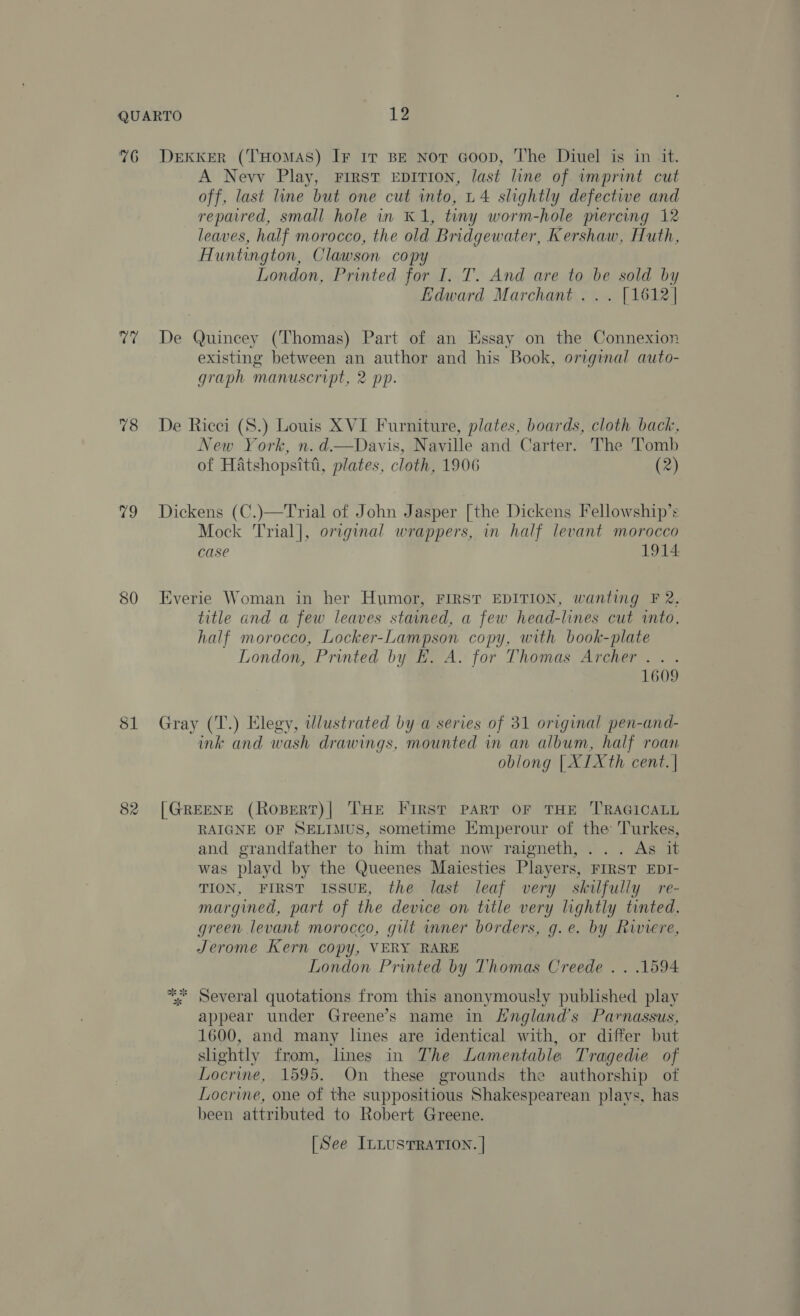 76 vari 78 79 82 Dekker (THomAS) IF IT BE Not Goon, The Diuel is in it. A Nevv Play, First Eepirion, last line of imprint cut off, last line but one cut into, L4 slightly defective and repaired, small hole in K1, tiny worm-hole mercing 12 leaves, half morocco, the old Bridgewater, Kershaw, Huth, Huntington, Clawson copy London, Printed for I. T. And are to be sold by Edward Marchant... [1612] De Quincey (Thomas) Part of an Essay on the Connexion existing between an author and his Book, original auto- graph manuscript, 2 pp. De Ricci (S.) Louis XVI Furniture, plates, boards, cloth back, New York, n. d.—Davis, Naville and Carter. The Tomb of Hatshopsitt, plates, cloth, 1906 (2) Dickens (C.)—Trial of John Jasper [the Dickens Fellowship’s Mock Trial], original wrappers, in half levant morocco case 1914: Everie Woman in her Humor, FIRST EDITION, wanting F 2, title and a few leaves stained, a few head-lines cut into, half morocco, Locker-Lampson copy, with book-plate London, Printed by EH. A. for Thomas Archer . . 7 1609 Gray (T.) Elegy, wlustrated by a series of 31 original pen-and- ink and wash drawings, mounted in an album, half roan oblong | XIXth cent. | [GREENE (RoBerRtT)| THe First PART OF THE ‘TRAGICALL RAIGNE OF SELIMUS, sometime HEmperour of the Turkes, and grandfather to him that now raigneth,... As it was playd by the Queenes Maiesties Players, FIRST EDI- TION, FIRST ISSUE, the last leaf very skilfully re- margined, part of the device on title very lightly tinted, green levant morocco, gilt mner borders, g.e. by Riviere, Jerome Kern copy, VERY RARE London Printed by Thomas Creede . . 1594 ** Several quotations from this anonymously published play appear under Greene’s name in Hngland’s Parnassus, 1600, and many lines are identical with, or differ but shightly from, lnes in The Lamentable Tragedie of Locrine, 1595. On these grounds the authorship of Locrine, one of the suppositious Shakespearean plays, has been attributed to Robert Greene. [See InLusTRATION. |