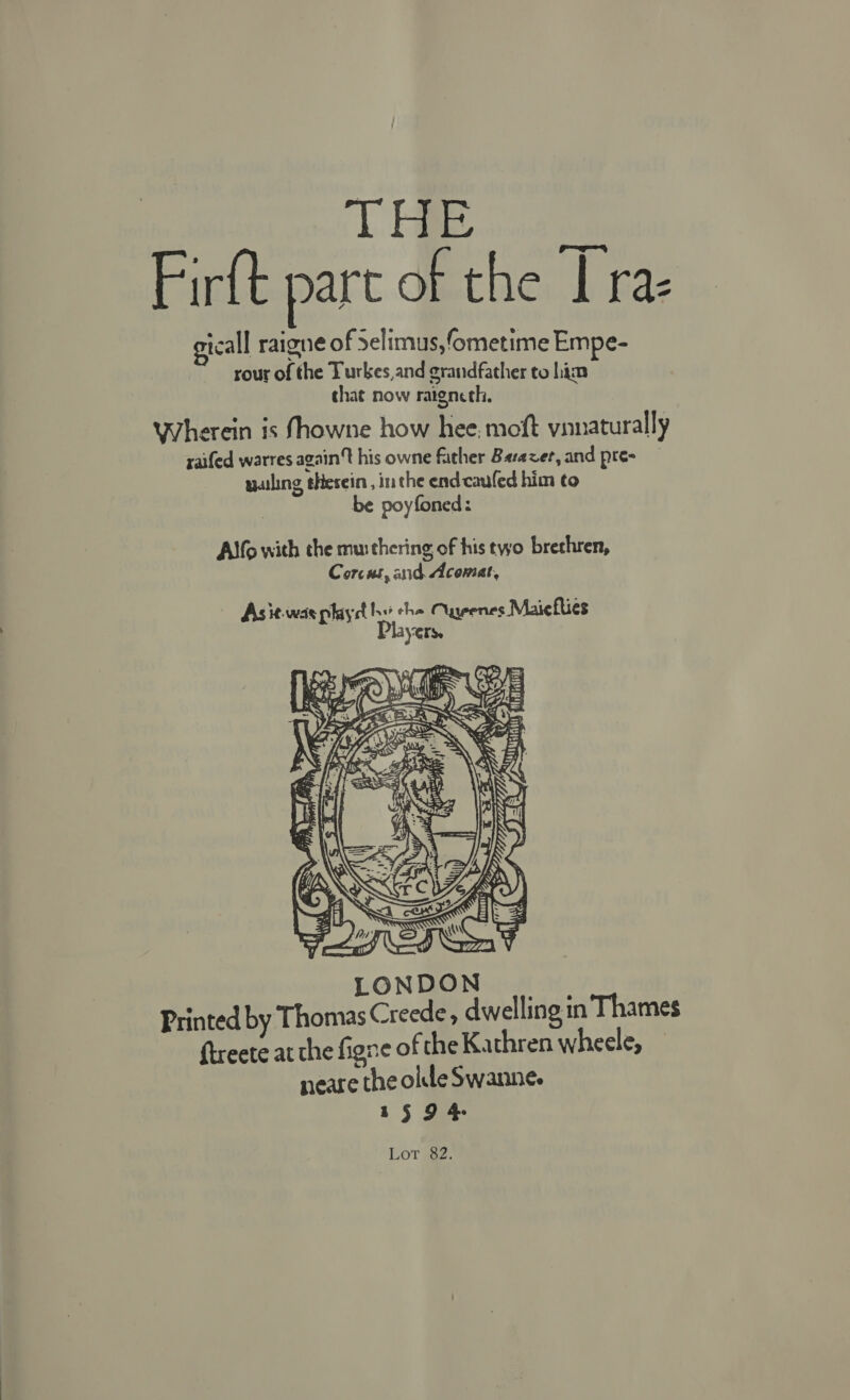 iS BOE Firft part of the | raz tcall raigne of Selimus,ometime Empe- rour of the Turkes,and grandfather to him that now ratgncth. Wherein is fhowne how hee, moft vianaturally raifed warres again't his owne father Barazver, and pre- wailing thesein , in the end cauled him to be poyfoned: Alfo with the muithering of his two brethren, Corc as, and Acomat, Asit-was playd aa Cuyenes Maicfties YO.  Lot 82.