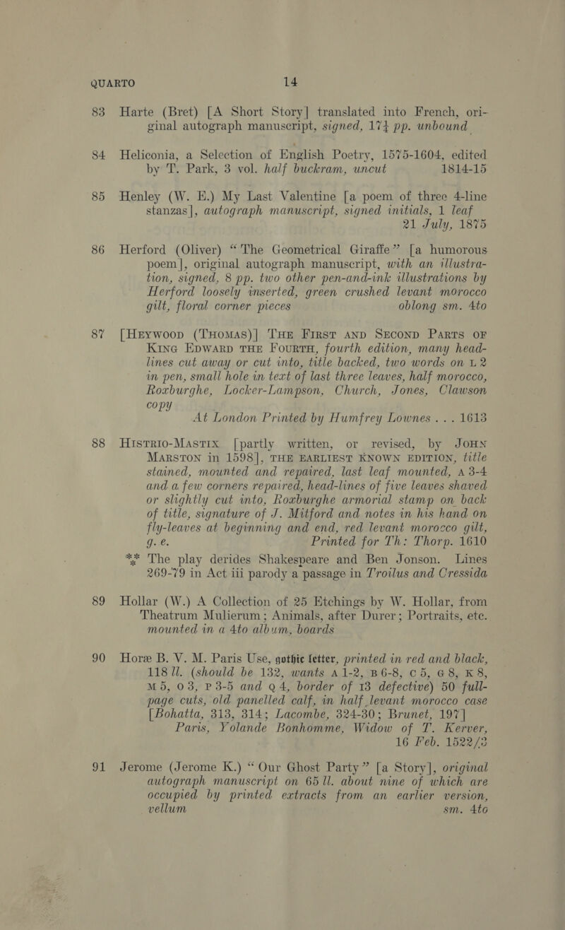 83 Harte (Bret) [A Short Story] translated into French, ori- ginal autograph manuscript, signed, 174 pp. unbound 84 Heliconia, a Selection of English Poetry, 1575-1604, edited by T. Park, 3 vol. half buckram, uncut 1814-15 85 Henley (W. E.) My Last Valentine [a poem of three 4-line stanzas|, autograph manuscript, signed initials, 1 leaf 21 July, 1875 86 Herford (Oliver) “The Geometrical Giraffe’ [a humorous poem], original autograph manuscript, with an illustra- tion, signed, 8 pp. two other pen-and-ink illustrations by Herford loosely wserted, green crushed levant morocco guilt, floral corner pieces oblong sm. 4to 8% [Herywoop (THomAs)| THE First AND SECOND Parts OF Kine Epwarp THE FourtsH, fourth edition, many head- lines cut away or cut into, title backed, two words on L 2 im pen, small hole wn text of last three leaves, half morocco, Roxburghe, Locker-Lampson, Church, Jones, Clawson copy At London Printed by Humfrey Lownes ... 1618 88 Histrio-MastTix [partly written, or revised, by JOHN MarsTON in 1598], THE EARLIEST KNOWN EDITION, title stained, mounted and repaired, last leaf mounted, A 3-4 and afew corners repaired, head-lines of five leaves shaved or slightly cut into, Roxburghe armorial stamp on back of title, signature of J. Mitford and notes in his hand on fly-leaves at beginning and end, red levant morocco gut, Ge. Printed for Th: Thorp. 1610 The play derides Shakespeare and Ben Jonson. Lines 269-79 in Act ili parody a passage in Troilus and Cressida Kk ok * 89 Hollar (W.) A Collection of 25 Etchings by W. Hollar, from Theatrum Mulierum; Animals, after Durer ; Portraits, ete. mounted in a 4to album, boards 90 Hore B. V. M. Paris Use, gothic fetter, printed in red and black, 118 Ul. (should be 132, wants aA1-2, B6-8, c5, G8, K 8, M5, 03, P3-5 and Q4, border of 13 defective) 50 full- page cuts, old panelled calf, in half levant morocco case | Bohatta, 313, 314; Lacombe, 324-30; Brunet, 197] Paris, Yolande Bonhomme, Widow of T. Kerver, 16 Feb. 1522/73 91 Jerome (Jerome K.) “ Our Ghost Party” [a Story], original autograph manuscript on 65 ll. about nine of which are occupied by printed extracts from an earlier version, vellum sm. 4to