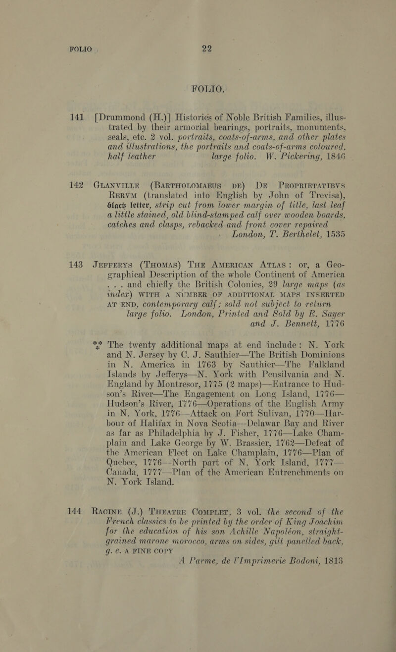 141 142 143 FOLIO. [Drummond (H.)] Histories of Noble British Families, illus- trated by their armorial bearings, portraits, monuments, seals, ete. 2 vol. portraits, coats-of-arms, and other plates and illustrations, the portraits and coats-of-arms coloured, half leather large folio. W. Pickering, 1846 GLANVILLE (BARTHOLOMAEUS DE) DE _ PROPRIETATIBVS Rervm (translated into English by John of Trevisa), blacts letter, strip cut from lower margin of title, last leaf a little stained, old blind-stamped calf over wooden boards, catches and clasps, rebacked and front cover repaired London, T. Berthelet, 1535 JEFFERYS (THOMAS) THE AMERICAN ATLAS: or, a Geo- graphical Description of the whole Continent of America . and chiefly the British Colonies, 29 large maps (as index) WITH A NUMBER OF ADDITIONAL MAPS INSERTED AT END, contemporary calf; sold not subject to return large folio. London, Printed and Sold by R. Sayer and J. Bennett, 1776 ** The twenty additional maps at end include: N. York and N. Jersey by C. J. Sauthier—The British Dominions in N. America in 1763 by Sauthier—The Falkland Islands by Jefferys—N. York with Pensilvania and N. England by Montresor, 1775 (2 maps)—Hntrance to Hud- son’s River—The Engagement on Long Island, 1776— Hudson’s River, 1776—Operations of the English Army in N. York, 1776—Attack on Fort Sulivan, 1770—Har- bour of Halifax in Nova Scotia—Delawar Bay and River as far as Philadelphia by J. Fisher, 1776—Lake Cham- plain and Lake George by W. Brassier, 1762—Defeat of the American Fleet on Lake Champlain, 1776—Plan of Quebec, 1776—-North part of N. York Island, 1777— Canada, 1777—Plan of the American Entrenchments on N. York Island. French classics to be printed by the order of King Joachim for the education of his son Achille Napoléon, straight- grained marone morocco, arms on sides, gut panelled back, g. @. A FINE COPY A Parme, de VImprimerie Bodoni, 1813