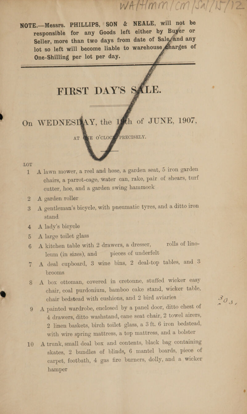 WATHMIN | CM [Sal /N ee ; \f ar nT Ae { KG / Ve NOTE.—Messrs. PHILLIPS, SON &amp; NEALE, will not be responsible for any Goods left either by Buyer or Seller, more than two days from date of Salefand any lot so left will become liable to warehouse @harges of One-Shilling per lot per day. 7     if es    FIRST DAY'S SALE. On WEDNESI@AY, the ygth of JUNE, 1907, AT QE O’CLOCgM PRECISELY. LOT 1 A lawn mower, a reel and hose, a garden seat, 5 iron garden chairs, a parrot-cage, water can, rake, pair of shears, turf cutter, hoe, and a garden swing hammock 2 A garden roller 3 A gentleman’s bicycle, with pneumatic tyres, and a ditto iron stand 4 A lady’s bicycle A large toilet glass A kitchen table with 2 drawers, a dresser, rolls of lino- leum (in sizes), and pieces of underfelt 7 A deal cupboard, 3 wine bins, 2 deal-top tables, and 3 brooms 8 A box ottoman, covered in cretonne, stuffed wicker easy chair, coal purdonium, bamboo cake stand, wicker table, chair bedstead with cushions, and 2 bird aviaries By 9 A painted wardrobe, enclosed by a panel door, ditto chest of 4 drawers, ditto washstand, cane seat chair, 2 towel airers, 2 linen baskets, birch toilet glass, a 3 ft. 6 iron bedstead, with wire spring mattress, a top mattress, and a bolster 10 A trunk, small deal box and contents, black bag containing skates, 2 bundles of blinds, 6 mantel boards, piece of carpet, footbath, 4 gas fire burners, dolly, and a wicker hamper