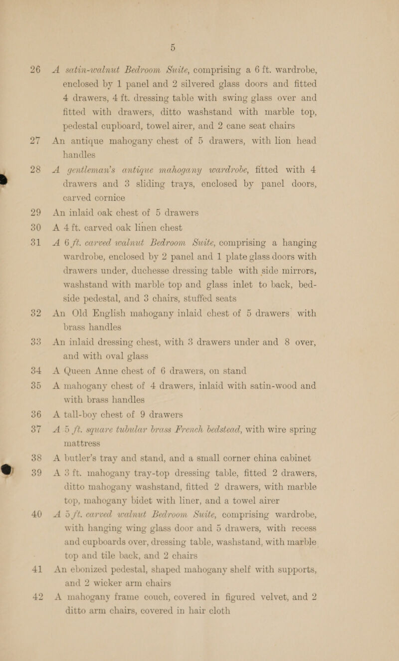 26 27 28 29 30 31 40) 4] 5 A satin-walnut Bedroom Suite, comprising a 6 ft. wardrobe, enclosed by 1 panel and 2 silvered glass doors and fitted 4 drawers, 4 ft. dressing table with swing glass over and fitted with drawers, ditto washstand with marble top, pedestal cupboard, towel airer, and 2 cane seat chairs An antique mahogany chest of 5 drawers, with lon head handles A gentleman’s antique mahogany wardrobe, fitted with 4 drawers and 3 sliding trays, enclosed by panel doors, carved cornice An inlaid oak chest of 5 drawers A 4 ft. carved oak linen chest A 6 ft. carved walnut Bedroom Suite, comprising a hanging wardrobe, enclosed by 2 panel and 1 plate glass doors with drawers under, duchesse dressing table with side mirrors, washstand with marble top and glass inlet to back, bed- side pedestal, and 3 chairs, stuffed seats An Old English mahogany inlaid chest of 5 drawers with brass handles An inlaid dressing chest, with 3 drawers under and 8 over, and with oval glass A Queen Anne chest of 6 drawers, on stand A mahogany chest of 4 drawers, inlaid with satin-wood and with brass handles A 5 ft. square tubular brass French bedstead, with wire spring mattress A butler’s tray and stand, and a small corner china cabinet A 3ft. mahogany tray-top dressing table, fitted 2 drawers, ditto mahogany washstand, fitted 2 drawers, with marble top, mahogany bidet with liner, and a towel airer A d ft. carved walnut Bedroom Suite, comprising wardrobe, with hanging wing glass door and 5 drawers, with recess and cupboards over, dressing table, washstand, with marble top and tile back, and 2 chairs An ebonized pedestal, shaped mahogany shelf with supports, and 2 wicker arm chairs A mahogany frame couch, covered in figured velvet, and 2 ditto arm chairs, covered in hair cloth