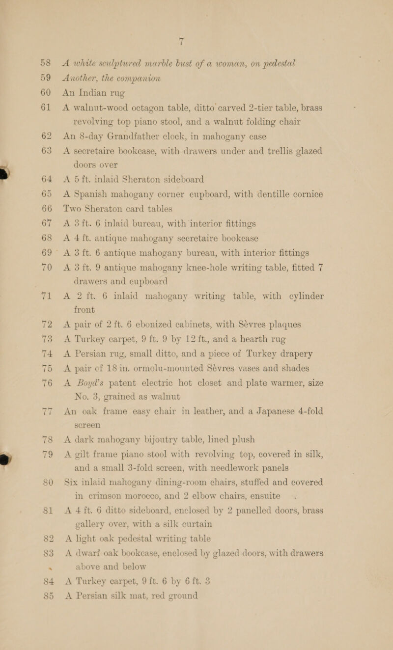 ‘i A white sculptured marble bust of a woman, on pedestal Another, the companion An Indian rug A walnut-wood octagon table, ditto carved 2-tier table, brass revolving top piano stool, and a walnut folding chair An 8-day Grandfather clock, in mahogany case A secretaire bookcase, with drawers under and trellis glazed doors over A 5 ft. inlaid Sheraton sideboard A Spanish mahogany corner cupboard, with dentille cornice Two Sheraton card tables A 3ft. 6 inlaid bureau, with interior fittings A 4 ft. antique mahogany secretaire bookcase A 3 ft. 9 antique mahogany knee-hole writing table, fitted 7 drawers and cupboard A 2 ft. 6 inlaid mahogany writing table, with cylinder front A pair of 2 ft. 6 ebonized cabinets, with Sevres plaques A Turkey carpet, 9 ft. 9 by 12 ft., and a hearth rug A Persian rug, small ditto, and a piece of Turkey drapery A pair of 18 in. ormolu-mounted Sevres vases and shades A Boyds patent electric hot closet and plate warmer, size No. 3, grained as walnut An oak frame easy chair in leather, and a Japanese 4-fold screen A dark mahogany bijoutry table, lined plush A gilt frame piano stool with revolving top, covered in silk, and a small 3-fold screen, with needlework panels Six inlaid niahogany dining-room chairs, stuffed and covered in erimson morocco, and 2 elbow chairs, ensuite A 4 ft. 6 ditto sideboard, enclosed by 2 panelled doors, brass gallery over, with a silk curtain A light oak pedestal writing table A dwarf oak bookcase, enclosed by glazed doors, with drawers above and below A Turkey carpet, 9 ft. 6 by 6 ft. 3 A Persian silk mat, red ground