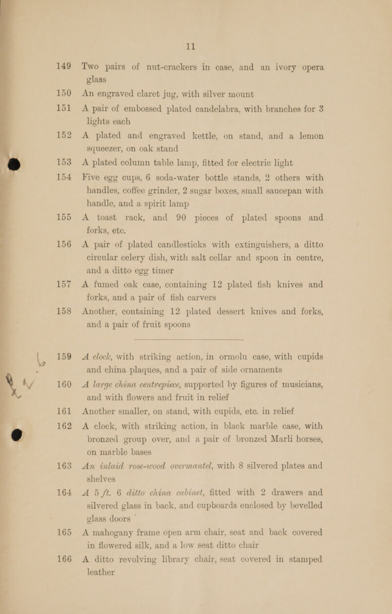  157 158 159 160 161 162 163 164 165 166 11 Two pairs of nut-crackers in case, and an ivory opera glass An engraved claret jug, with silver mount A pair of embossed plated candelabra, with branches for 3 lights each A plated and engraved kettle, on stand, and a lemon squeezer, on oak stand A plated column table lamp, fitted for electric light Five egg cups, 6 soda-water bottle stands, 2 others with handles, coffee grinder, 2 sugar boxes, small saucepan with handle, and a spirit lamp A toast rack, and 90 pieces of plated spoons and forks, ete. A pair of plated candlesticks with extinguishers, a ditto circular celery dish, with salt cellar and spoon in centre, and a ditto ege timer A fumed oak case, containing 12 plated fish knives and forks, and a pair of fish carvers Another, containing 12 plated dessert knives and forks, and a pair of fruit spoons A clock, with striking action, in ormolu case, with cupids and china plaques, and a pair of side ornaments A large china centrepiece, supported by figures of musicians, and with flowers and fruit in relief Another smaller, on stand, with cupids, ete. in relief A clock, with striking action, in black marble case, with bronzed group over, and a pair of bronzed Marli horses, on marble bases An inlaid rose-wood overmantel, with 8 silvered plates and shelves A 5 ft. 6 ditto china cabinet, fitted with 2 drawers and silvered glass in back, and cupboards enclosed by bevelled glass doors ~ A mahogany frame open arm chair, seat and back covered in flowered silk, and a low seat ditto chair A ditto revolving library chair, seat covered in stamped leather