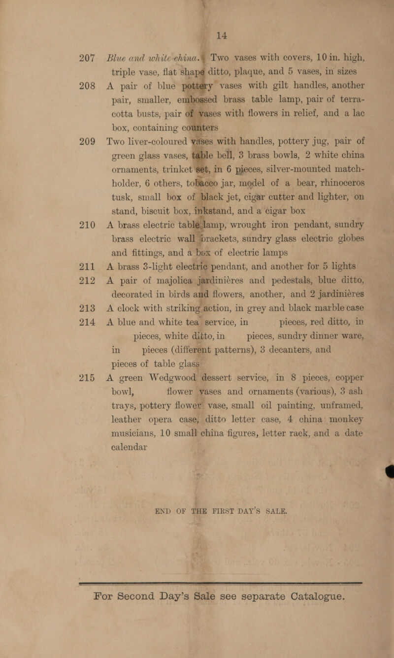 207 208 209 210 211 212 213 214 215 ; 14 Blue and white-china. ; Two vases with covers, 101 in. high, trips vase, flat shape se) Plaque, Aad 5 vases, in sizes .  box, oi teantie co de Bi ers Two liver-coloured vases with handles, pottery jug, pair of green glass vases, table bell, 3 brass bowls, 2 white china ornaments, trinket set, in 6 pieces, silver-mounted match- holder, 6 others, toaceo ; jar, model of a bear, rhinoceros tusk, small box of Black jet, cigar cutter and lighter, on stand, biscuit box, inkstand, and a cigar box A brass electric ae wrought iron pendant, sundry brass electric wall brackets, sundry glass electric globes and fittings, and a Fk of electric lamps A brass 3-light electric pendant, and another for 5 lights A pair of majolica jardini¢res and pedestals, blue ditto, decorated in birds and flowers, another, and 2 jardiniéres A clock with striking action, in grey and black marble case A blue and white tea. service, in pieces, red ditto, in pieces, white ditto, in pieces, sundry dinner ware, in pieces (different patterns), 3 decanters, and pieces of table glass A green Wedgwood dessert service, in 8 pieces, copper bow], flower vases and ornaments (various), 3 ash trays, pottery flower vase, small oil painting, unframed, leather opera case, ditto letter case, 4 china’ monkey musicians, 10 small china figures, letter rack, and a date calendar ; END OF THE FIRST DAY’S SALE.  