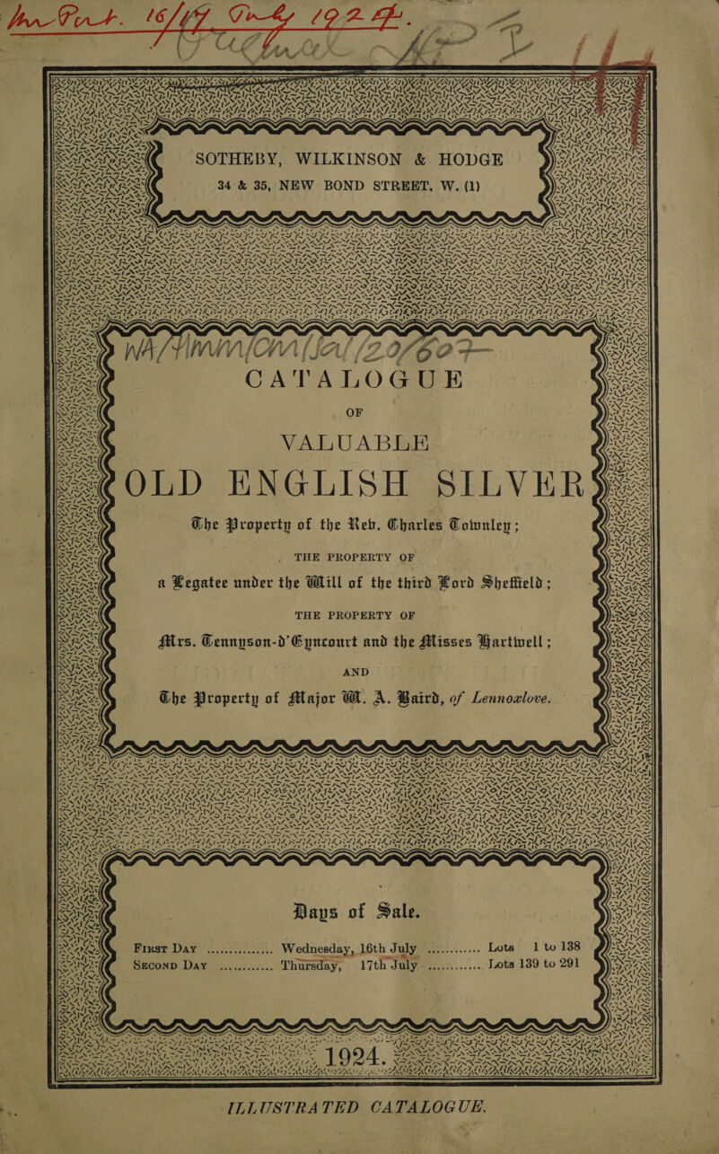                  ~ - my XN DRAWS SATIS AT Iy\o&gt; WAVIP AAI ony ZN 2g ONIN ATID VON TPL AIMS ; IAANTING ey ye peg SANSA GAIT PALMA IL IAN AMMA SLIL ALY, IN N iw Cache; OAS Kt aera ak NTS Cas: 7 ANAM “N44 Aa rp LGan pie’: &lt; Ee, PX MANE N ~~ ro ars Pear ed | rear aa Ware Say WIINZAT IZ  i Se  NS  4 ASS : ny SNL SOTHEBY, WILKINSON &amp; HODGE BAIR Ass INZAILG 3 BAY ~ OU RS NS ANI ) 4; WT ey7loen 34 &amp; 35, NEW BOND STREET, W. (1) DIGRAR ACS &lt; | Y ROU 1 AT AS Cy ey IG K INEAAVLASILG RAP RAT PU AU bes Ng ar tap ae 1 x S x . x ‘ . . OS Ny Ey DEAS a Nl ALA Cad ne Nowe —s074\ SOhiiee mal eee ie hie bee On Ar ON Pa tA ke cd tar 1) hao DS Seto Gar CES Biot Wn’. po eake nb oe ANA ra ye Non FN AS ww &gt; ALS ad DY face LY oO ALD Lay ME LT Daa LORY Da A Be SP Dat SY PL EE Dae eT YY DIN EY PY BLT PT POLY DPT FEAT LAOS AZ wl Zs ~ WN SRONSRARE SA BEY EI SIRI LEER TSR RD ORE, RAALAS NVINZ NAA NINA NEN ONIN OA NA OE NEN OS NA OE NEA OS NENA ONAN ee OAL ALAN NN OANA ANN ANE re ‘rw—ls wShz PINTS ANSTPONET SE NSN ee IN eho’ Sal NSS WISI ANIA Piaf ANASap owes ANTI 7 WIR =—&gt; Sle — Pons = ~~ ~ nao i ees —_ ~s ~ _ —f/~=— 7 i en xs PTS -s ew, /. Syn IN Se po pe Np pape NANG ap Nee EN ma As ao SfN SS Me NINN SORA ATR ORO STON OND ROR RCRD ROOTS HORRAT NOR ORD OTORD STAD GORD OURS URI DOA RATT. SS fos ISN VSI SIS SII SI IIS JSS VA NINN NINN AG NL. AILS ™“ NO PANTPINO PANTS Sees SS None Peek ae Lee ew oN chet Seal oo’ WAN ASST A aT wa Sys Mt Ayy ‘ &gt; Pay) ea = = — — os “~~ bag Smet SOF Se gh eG yf Fa OO gh me gh ee Fh Piva pe A Iz ~ IN DISN ISN FINN ISN IRN SIX IN NDTISNDISNDISNA IY In, SATS alps WZ Eee TAL Bie NS wif ANA IN SIS VSS FS rau Be ERC AY eye ISS a“ a” -               Py pes: ISS awl AN SONS WILKE RAN I Re NAN ey has by Aa aS } V7 sae lf 7 [= ANS YSZ I ~ OVER : ; WALA Ate 4‘ — = CATALOGUE NY ; &lt; v &gt; 4 PANN NS =- NA 4, ZN UN, “if: TNS oe at Epa Cook, te fi Bley NINA NS OF Oe RRS 5 Ty tag EE AL z, ~~ N Wn 7 Van Se Re Biel oN sla SNA &gt; TAZ even RAE Wg AA eS al VAIN ASS SAI aINA/ ae, DON ARE C~st NS SAS Dee ONS pte ON AS GAZ eS MATIN re) abi 7, eee, 7 &lt; &gt; SSl- SS SS { \ WE Sree 7 “2X Ss1t ANAS Sag ANZ ues MEIN NS MIS “INA ee, PON fe L; aes PASS NS ELSA = ‘ SPATS MILE MISS a f £ the Reb. Charles Totunl INS 7 NF ee ° oy ° &gt; ° i = ASO Ghe Property of the Reb. Charles Totunley ; 1OS9 A - ‘Smt ao! SA AZ TKS SS AAS ono Ne were (i ae &amp; PA SIA MN ANS BI THE PROPERTY OF SX re FA Ae* MSY 205% 7 NT Soe 2, =. wN cae RR atee under the WLll of the third Lord Shetfteld Ons AXA AT a Aeg : GRAS ~ ne 4—NZ, YAY &gt; Le Sol a SONAL | ‘2 5 ~ MAS VTS FR Se Yas THE PROPERTY OF N43 GES rb NN -. S&amp;S — pained ad PO) AS NAS RXR, ’ ; d Li tartinell wot &amp; WISS rs. Gennyson-d Epncourt and the Misses Hartine NIMES AMA —s pies ete SNA DR GES ~ os rN» ALN AND Core ma Ey; OA alm “- fe N ES ‘or Wt rb, of Lennoal RUS a8 pas J ° o 4 ESAS Ghe Property of Major GM. A. Baird, of Lennowlove. SAE ~ as Coy ge 0 a NE esa tS Nom O/ Sh eh ~ he NS FEA OL AS fas BN ee Peta SAS OPIS, A&gt; A= cl = ANS 7 Y- t&amp; ~' 2443 y A) “AN = bs PLY Pan cnae, ~ . . . 7 ~ ~ s s ~ ew s ~ EINES Si) ap ae SAY \ iS Nr rae ey aes TPs rae ee ee eee ae Pe Pe Pe I a Poe a WA ty SANA tS ae ee es i Sa eS LS By yO iy ey A eS bed ae eT =3/ ay leo yet yi = x a SEE EERIE SE AE ISIE IE IGE BEYER EY NISSAN eee anne ERG NN afi’ So NE NS LON Sam fe Soe PN Soa PeS ool oN he Lo} no ON ad oe on fo fener cnr de ee ew ed Ee = Sl a if, 7 rie ak gins Ua ee Se FOE Fe EES = SNM Day WINN SN ea LANA OSS yy QBS SAAN SIG OPO OO OA TLL ANPP OP LAD FING ABO OPN SON SRN SRNR AEN E DR OYA oe eZ, a aon oo” Cee * ar oe . aor er ETE “a A ae 4! ray war i! WNTENZAI Le AWS inven Al RRA ALA AS i MA Ane SF SAS BONE AN OISOTNR RORAR GTN RG SEN UP SV SOMOS vy NN Nek ‘. ee = Ss A Y x A &lt; » vw v. . N 3 ~ Z\7 iG ~ ~ -{~N SY i MESS SN st op AN ped Pe S: VON VSS VOUS UPS ‘ 2S VY ‘ NA NaN ae ai LANKA Ni PIES LEAS NS VAT ANZ, - Mae ue Ene ey eas =i ye TEN ae Oe nS a NS OS Sey ONS oN at ar &gt; we Vers tes A 1Ly&gt; Mite IAN Sle ear Tax Isle “4 he ee pa 2S IE Reg dle pa eg Ap — 7 OL Se, SP fing SIAN AN 7 =. =~ CR BE AS ed P&lt; aN, pie ea Le \ FP ich oer A oN Beare PN fa PRE /. \ » 7 —sie 4% \ INT IANN AM Spee pal IX IN ISN ASIN ISI NINN ISIN ISN ASIN DININ GS ANN “INT INTAN, 2IZ AN NACNAIY. +e ~ iS Sopa any Bea arias PGay Bea ya rEay array BO ay Ea area aTay a MPL TELIA RAE RS TAR ALNIAIS) \ZAIZANS NA VENTS pit oy Joe Wh) Fieger Gait fo ed ee eed Ba ae Mas ar TT oS ae dl gee Pye a RT beet Ey Ft ts (ee Reed ee teed ee eed eT) it) oy ~~“; —S ahi ‘&gt; aD us . ‘ ate why ‘ - ~ . “\ s “ ~ ~ S —s ~' S ~Y ars 7. LZ oS frm ii ZOU =S VIX Y VAN AAS ~/ “~~ st {7 ers SIM i 4 OSS) Days of Fale. Pen BIuSsT DAY ‘y...30:0.253.. Wednesday, 16th July ............ Lots 1 to 138 SAAN ar —_—. inten 3 Ae AL, Seconp Day ............ Thursday, 17th July ............. Lots 139 to 291  ’ Xa Did Paks Boe A at Set ON PORTA Sanh Saf or ant os* - &lt; i Raticaes fet?  ROARS BaAay BN ase N73 4 Ze ‘&gt; x 4 OLN a WER CAT ACA BAAR USER AIACANS VSD ARSENE ILLUSTRATED CATALOGUE. *,