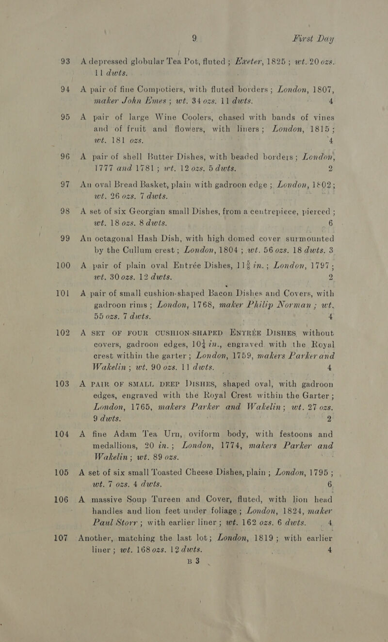 93 94 95 96 97 98 99 100 101 102 103 104 105 106 107 9 Hirst Day A depressed globular Ten Pot, fluted ; Haeter, 1825; wt..20 ozs. 11 dwts. A pair of fine Compotiers, with fluted borders ; London, 1807, maker John Emes ; wt. 34 ozs. 11 dwts. 4 A pair of large Wine Coolers, chased with bands of vines and of fruit and flowers, with liners; London, 1815; wt. 181 ozs. ; 4 A pair of shell Butter Dishes, with beaded borders; London, 1777 and 1781 ; wt. 12 ozs: 5 dwts. 2 An oval Bread Basket, plain with gadrocn edge ; London, 1802, wt. 26 ozs. 7 dwits. A set of six Georgian small Dishes, from a centrepiece, pierced ; wt. 18 0zs. 8 dwts. 6 An octagonal Hash Dish, with high domed cover surmounted by the Cullum crest; London, 1804 ; wt. 56 ozs. 18 dwis. 3 A pair of plain oval Entrée Dishes, 112 7n.; London, 1797; wt. 30 ozs. 12 dwts. 2 A pair of small cushion-shaped Bacon Dishes and Covers, with gadroon rims ; London, 1768, maker Philip Norman ; wt. 55 ozs. 7 dwts. ' 4 A SET OF FOUR CUSHION-SHAPED ENTREE DISHES. without covers, gadroon edges, 10¢77., engraved with the Royal crest within the garter; London, 1759, makers Parker and Wakelin ; wt. 90 ozs. 11 dwts. _ 4 A PAIR OF SMALL DEEP J)ISHES, shaped oval, with gadroon edges, engraved with the Royal Crest within the Garter ; London, 1765, makers Parker and Wakelin; wt. 27 ozs. 9 dwts.  , 2: A fine Adam 'ea Urn, oviform body, with festoons and medallions, 20 7n.; London, 1774, makers Parker and Wakelin; wt. 89 ozs. | A set of six small Toasted Cheese Dishes, plain; London, 1795 ; wt. T ozs. 4 dwts. 6 if A massive Soup Tureen and Cover, fluted, with lion head handles and lion feet under foliage ; London, 1824, maker Paul Storr ; with earlier liner; wt. 162 ozs. 6 dwts. 4 Another, matching the last lot; Landon, 1819; with eaint liner; wé. 168 02s. 12 dwts. ; 4