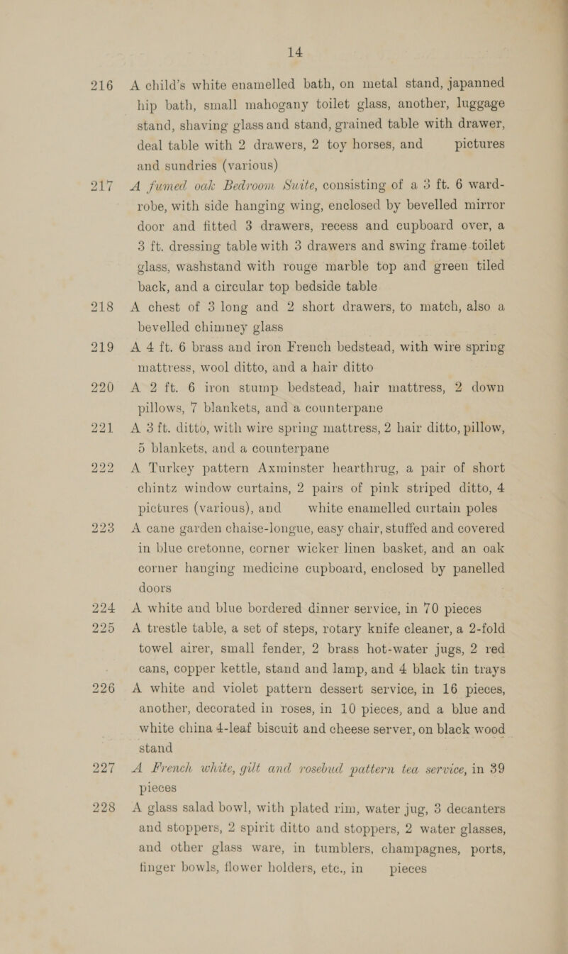 bo bo ~I 14 hip bath, small mahogany toilet glass, another, luggage stand, shaving glass and stand, grained table with drawer, deal table with 2 drawers, 2 toy horses, and pictures A fumed oak Bedroom Suite, consisting of a 3 ft. 6 ward- robe, with side hanging wing, enclosed by bevelled mirror door and fitted 3 drawers, recess and cupboard over, a 3 ft. dressing table with 3 drawers and swing frame toilet glass, washstand with rouge marble top and green tiled back, and a circular top bedside table. A chest of 3 long and 2 short drawers, to match, also a bevelled chimney glass A 4 ft. 6 brass and iron French bedstead, with wire spring mattress, wool ditto, and a hair ditto A 2 ft. 6 iron stump bedstead, hair mattress, 2 down pillows, 7 blankets, and a counterpane A 3ft. ditto, with wire spring mattress, 2 hair ditto, pillow, 5) blankets, and a counterpane A Turkey pattern Axminster hearthrug, a pair of short chintz window curtains, 2 pairs of pink striped ditto, 4 pictures (various), and white enamelled curtain poles A cane garden chaise-longue, easy chair, stuffed and covered in blue cretonne, corner wicker linen basket, and an oak doors A white and blue bordered dinner service, in 70 pieces A trestle table, a set of steps, rotary knife cleaner, a 2-fold towel airer, small fender, 2 brass hot-water jugs, 2 red cans, copper kettle, stand and lamp, and 4 black tin trays A white and violet pattern dessert service, in 16 pieces, another, decorated in roses, in 10 pieces, and a blue and white china 4-leaf biscuit and cheese server, on black wood stand | | | A French white, gut and rosebud pattern tea service, in 39 pieces A glass salad bowl, with plated rim, water jug, 3 decanters and stoppers, 2 spirit ditto and stoppers, 2 water glasses, and other glass ware, in tumblers, champagnes, ports, finger bowls, flower holders, ete., in pieces 