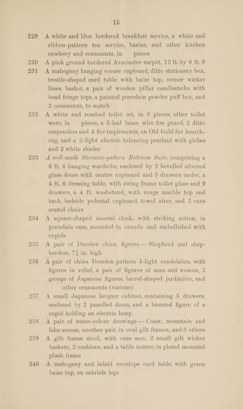229 230 231 bo ao bo 234 15 A white and blue bordered breakfast service, a white and ribbon-pattern tea service, basins, and other kitchen crockery and ornaments, in pieces A pink ground bordered Axminster carpet, 12 ft. by 8 ft. 9 A mahogany hanging corner cupboard, ditto stationery box, trestle-shaped card table with baize top, corner wicker linen basket, a pair of wooden pillar candlesticks with bead fringe tops, a painted porcelain powder puff box, and 2 ornaments, to match A white and rosebud toilet set, in 8 pieces, other toilet ware, in __ pieces, a 3-leaf brass wire fire guard, 2 ditto suspenders and 4 fire implements, an Old Gold fur hearth- rug, and a 2-light electric balancing pendant with globes and 2 white shades A well-made Sheraton-pattern Bedroom Suite, comprising a 6 ft. 6 hanging wardrobe, enclosed by 2 bevelled silvered glass doors with centre cupboard and 5 drawers under, a 4 ft. 6 dressing table, with swing frame toilet glass and 9 drawers, a 4 ft. washstand, with rouge marble top and back, bedside pedestal cupboard, towel airer, and 3 cane seated chairs A square-shaped mantel clock, with striking action, in porcelain case, mounted in ormolu and embellished with cupids A pair of Dresden china figures— Shepherd and shep- herdess, 7% in. high A pair of china Dresden pattern 4-light candelabra, with figures in relief, a pair of figures of man and woman, 2 groups of Japanese figures, barrel-shaped jardinicre, and other ornaments (various) A small Japanese lacquer cabinet, containing 5 drawers, enclosed by 2 panelled doors, and a bronzed figure of a cupid holding an electric lamp A pair of water-colour drawings — Coast, mountain and lake scenes, another pair, in oval gilt frames, and 3 others A gilt frame stool, with cane seat, 2 small gilt wicker baskets, 2 cushions, and a table mirror, in plated mounted plush frame A mahogany and inlaid envelope card table, with green baize top, on cabriole legs