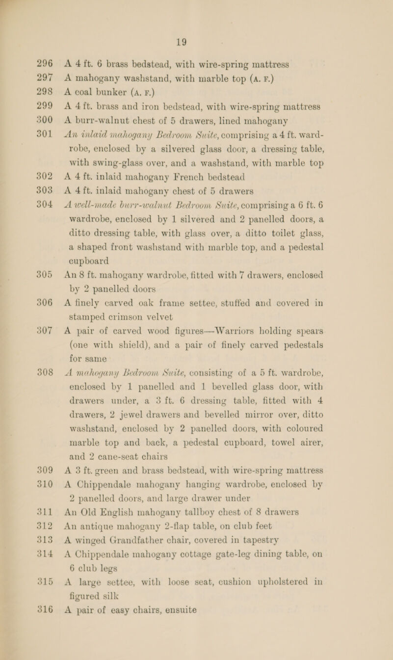  296 297 298 299 500 301 302 303 304 308 309 310 oll 312 313 314 315 316 19 A 4 ft. 6 brass bedstead, with wire-spring mattress A mahogany washstand, with marble top (A. F.) A coal bunker (a. Fr.) A 4ft. brass and iron bedstead, with wire-spring mattress A burr-walnut chest of 5 drawers, lined mahogany An inlaid mahogany Bedroom Suite, comprising a 4 ft. ward- robe, enclosed by a silvered glass door, a dressing table, with swing-glass over, and a washstand, with marble top A 4 ft. inlaid mahogany French bedstead A 4ft. inlaid mahogany chest of 5 drawers A well-made burr-walnut Bedroom Suite, comprising a 6 ft. 6 wardrobe, enclosed by 1 silvered and 2 panelled doors, a ditto dressing table, with glass over, a ditto toilet glass, a shaped front washstand with marble top, and a pedestal cupboard An 8 ft. mahogany wardrobe, fitted with 7 drawers, enclosed by 2 panelled doors A finely carved oak frame settee, stuffed and covered in stamped crimson velvet A pair of carved wood figures—Warriors holding spears (one with shield), and a pair of finely carved pedestals for same A mahogany Bedroom Suite, consisting of a 5 ft. wardrobe, enclosed by 1 panelled and 1 bevelled glass door, with drawers under, a 3 ft. 6 dressing table, fitted with 4 drawers, 2 jewel drawers and bevelled mirror over, ditto washstand, enclosed by 2 panelled doors, with coloured marble top and back, a pedestal cupboard, towel airer, and 2 cane-seat chairs A 3 ft. green and brass bedstead, with wire-spring mattress A Chippendale mahogany hanging wardrobe, enclosed by 2 panelled doors, and large drawer under An Old English mahogany tallboy chest of 8 drawers An antique mahogany 2-flap table, on club feet A winged Grandfather chair, covered in tapestry A Chippendale mahogany cottage gate-leg dining table, on 6 club legs A large settee, with loose seat, cushion upholstered in figured silk A pair of easy chairs, ensuite