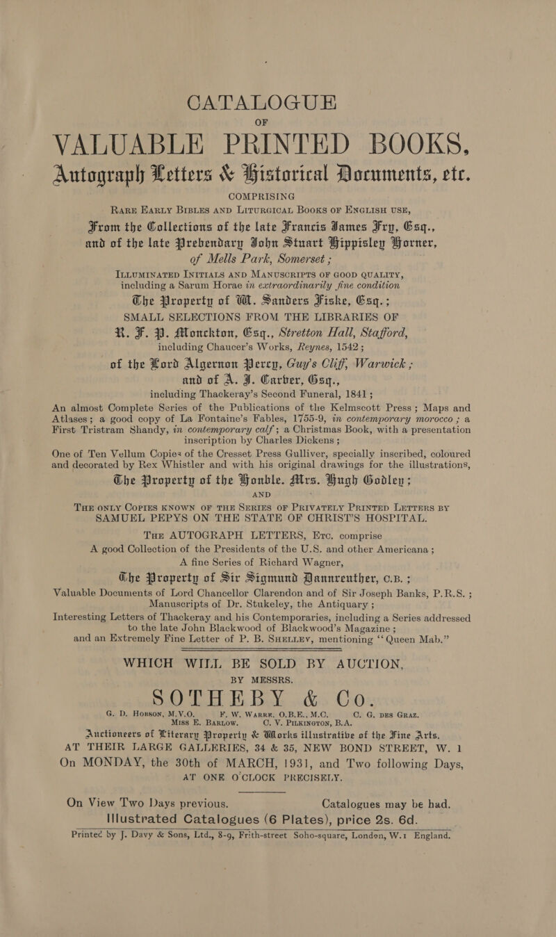 CATALOGUE VALUABLE PRINTED BOOKS. Autograph Letters &amp; Historical Documents, ete. COMPRISING RARE EAaRty BrBLEs AND LituRGICAL Books or ENGLISH USE, From the Collections of the late Francis James Fry, Exq., and of the late Prebendary John Stuart Fippisley Horner, of Mells Park, Somerset ; ILLUMINATED INITIALS AND MANUSCRIPTS OF GOOD QUALITY, including a Sarum Horae in extraordinarily fine condition Che Property of W. Sanders Fishe, Eaq.; SMALL SELECTIONS FROM THE LIBRARIES OF R. F. 3. Monckton, Esy., Stretton Hall, Stafford, including Chaucer’s Works, Reynes, 1542 ; of the Lord Algernon Percy, Guy's Clif; Warwick ; and of A. J. Carter, Gag., including Thackeray’s Second Funeral, 1841 ; An almost Complete Series of the Publications of the Kelmscott Press; Maps and Atlases; a good copy of La Fontaine’s Fables, 1755-9, in contemporary morocco ; a First Tristram Shandy, in contemporary calf; a Christmas Book, with a presentation inscription by Charles Dickens ; One of Ten Vellum Copies of the Cresset Press Gulliver, specially inscribed, coloured and decorated by Rex Whistler and with his original drawings for the illustrations, Che Property of the Honbkle. Mrs. Hugh Godlen; AND THE ONLY COPIES KNOWN OF THE SERIES OF PRIVATELY PRINTED LETTERS BY SAMUEL PEPYS ON THE STATE OF CHRIST’S HOSPITAL. Toe AUTOGRAPH LETTERS, Etc. comprise A good Collection of the Presidents of the U.S. and other Americana ; A fine Series of Richard Wagner, Gbe Property of Sir Sigmund Dannrenuther, c.s. ; Valuable Documents of Lord Chancellor Clarendon and of Sir Joseph Banks, P.R.S. ; Manuscripts of Dr. Stukeley, the Antiquary ; Interesting Letters of Thackeray and his Contemporaries, including a Series addressed to the late John Blackwood of Blackwood’s Magazine ; and an Extremely Fine Letter of P. B. Suentiey, mentioning ‘‘ Queen Mab.” WHICH WILL BE SOLD BY AUCTION, BY MESSRS. SOTHEBY &amp; Co. G. D. Hosson, M.V.O. ¥, W. WarR#. O.B.E., M.C. C. G. DES GRAZ. Miss E. Barnow. OC. Y. Pinkineton, B.A. Auctioneers of Literary Property &amp; Whorks illustrative of the Fine Arts. AT THEIR LARGE GALLERIES, 34 &amp; 35, NEW BOND STREET, W. 1 On MONDAY, the 30th of MARCH, 1931, and Two following Days, AT ONE O CLOCK PRECISELY. On View Two Days previous. Catalogues may be had. Illustrated Catalogues (6 Plates), price Qs. 6d. Printee by J. Davy &amp; Sons, Ltd., 8-9, Frith-street Soho-square, Londen, W.1 England.   