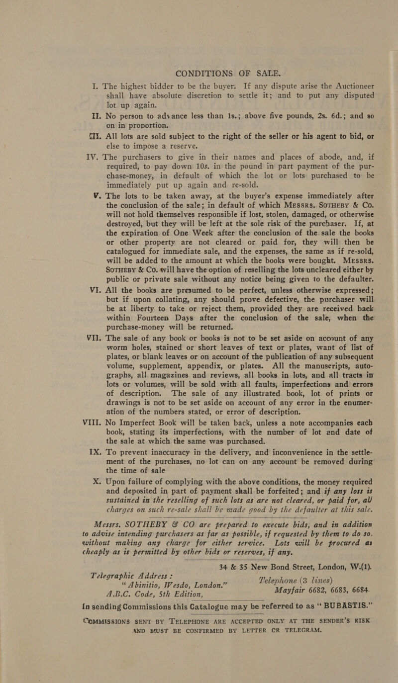 I. The highest bidder to be the buyer. If any dispute arise the Auctioneer shall have absolute discretion to settle it; and to put any disputed lot up again. Ii. No person to advance less than 1s.; above five pounds, 2s. 6d.; and so en in proportion. 31. All lots are sold subject to the right of the seller or his agent to bid, or else to impose a reserve. IV. The purchasers to give in their names and places of abode, and, if required, to pay down 10s. in the pound in part payment of the pur- chase-money, in default of which the lot or lots purchased to be immediately put up again and re-sold. V. The lots to be taken away, at the buyer’s expense immediately after the conclusion of the sale; in default of which Messrs, SoTrHEBy &amp; Co. will not hold themselves responsible if lost, stolen, damaged, or otherwise destroyed, but they will be left at the sole risk of the purchaser. If, at the expiration of One Week after the conclusion of the sale the books or other property are not cleared or paid for, they will then be catalogued for immediate sale, and the expenses, the same as if re-sold, will be added to the amount at which the books were bought. Messrs. SoTHeBy &amp; Co. will have the option of reselling the lots uncleared either by public or private sale without any notice being given to the defaulter. VI. All the books are presumed to be perfect, unless otherwise expressed; but if upon collating, any should prove defective, the purchaser will be at liberty to take or reject them, provided they are received back within Fourteen Days after the conclusion of the sale, when the purchase-money will be returned. VII. The sale of any book or books is not to be set aside on account of any worm holes, stained or short leaves of text or plates, want of list of plates, or blank leaves or on account of the publication of any subsequent volume, supplement, appendix, or plates. All the manuscripts, auto- graphs, all magazines and reviews, all books in lots, and all tracts in lots or volumes, will be sold with all faults, imperfections and errors of description. ‘The sale of any illustrated book, lot of prints or drawings is not to be set aside on account of any error in the enumer- ation of the numbers stated, or error of description. VIII. No Imperfect Book will be taken back, unless a note accompanies each book, stating its imperfections, with the number of lot and date of the sale at which the same was purchased. IX. To prevent inaccuracy in the delivery, and inconvenience in the settle- ment of the purchases, no lot can on any account be removed during the time of sale X. Upon failure of complying with the above conditions, the money required and deposited in part of payment shall be forfeited; and if any loss ts sustained in the reselling of such lots as are not cleared, or paid for, al charges on such re-sale shall be made good by the defaulter at this sale. Messrs. SOTHEBY &amp; CO are prepared to execute bills: and in addition to advise intending purchasers as far as possible, if requested by them to do so, without making any charge for either service. Lots will be procured as cheaply as is permitted by other bids or reserves, if any. 34 &amp; 35 New Bond Street, London, W.(1). Telephone (3 lines) Mayfair 6682, 6683, 6684.  Telegraphic Address: “ Abinitio, Wesdo, London.” A.B.C. Code, 5th Edition, {n sending Commissions this Catalogue may be referred to as ‘‘ BUBASTIS.”   COMMISSIONS SENT BY TELEPHONE ARE ACCEPTED ONLY AT THE SENDER’S RISK 4ND MUST BE CONFIRMED BY LETTER CR TELEGRAM.