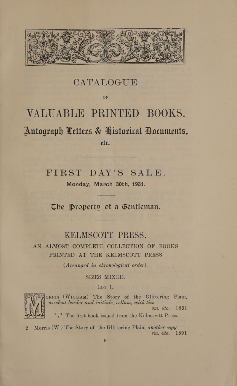 ) $ XY  i ARE &gt; Vs We fee A) (2 ! nat AOS AGS &gt; Rs Coss &lt;S CATALOGU E OF VALUABLE PRINTED BOOKS. Autograph Letters &amp; Pistorical Documents, etc.   FIRST DAY’S SALE. Monday, March 30th, 19381. The Property of a Gentleman. KELMSCOTT PRESS. AN ALMOST COMPLETE COLLECTION OF BOOKS PRINTED AT THE KELMSCOTT PRESS (Arranged in chronological order). SIZES MIXED. Lor 1. ORRIS (WILLIAM) The Story of the Glittering Plain, woodcut border and initials, vellum, with ties sm, 4to, 1891 *.* The first book issued from the Kelmscott Press.  2 Morris (W.) The Story of the Glittering Plain, another copy sm. 4to0. 1891 B