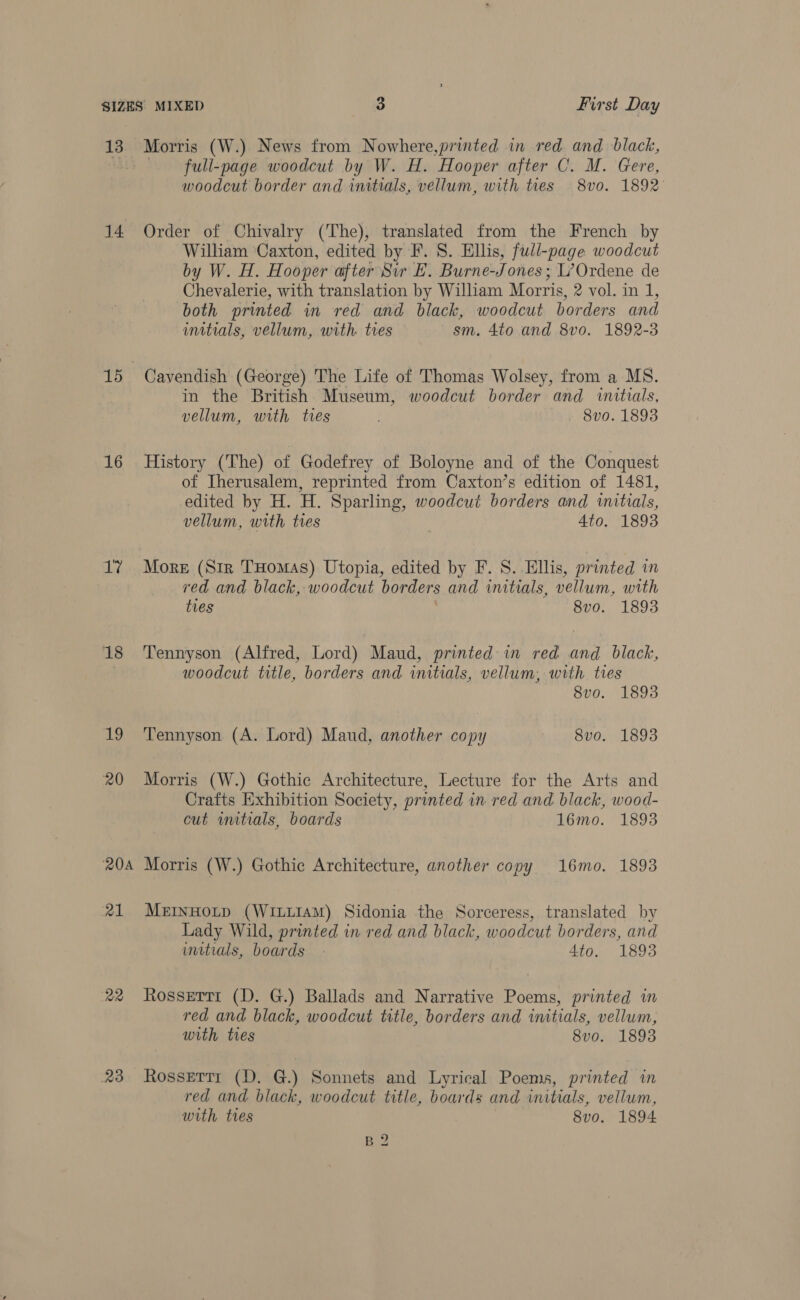 13 Morris (W.) News from Nowhere,printed in red and black, full-page woodcut by W. H. Hooper after C. M. Gere, woodcut border and initials, vellum, with ties 8v0. 1892 14 Order of Chivalry (The), translated from the French by William ‘Caxton, edited by F. 8. Ellis, full-page woodcut by W. H. Hooper after Sir E. Burne- Tones: L’Ordene de Chevalerie, with translation by William Morris, 2 vol. in 1, both printed in red and black, woodcut borders and initials, vellum, with. tres sm. 4to and 8vo. 1892-3 15 Cavendish (George) The Life of Thomas Wolsey, from a MS. in the British Museum, woodcut border and «initials, vellum, with tres 8v0. 1893 16 History (The) of Godefrey of Boloyne and of the Conquest of Iherusalem, reprinted from Caxton’s edition of 1481, edited by H. H. Sparling, woodcut borders and initials, vellum, with tres Ato. 1893 17 More (Sir THomas) Utopia, edited by F. S. Ellis, pr inted in red and black, woodcut borders and initials, Mellin, with ties 8vo. 1893 18 Tennyson (Alfred, Lord) Maud, printed in red and black, woodcut title, borders and initials, vellum, with tres 8vo. 1893 19 Tennyson (A. Lord) Maud, another copy 8vo. 18938 20 Morris (W.) Gothic Architecture, Lecture for the Arts and Crafts Exhibition Society, printed in red and black, wood- cut wnitrals, boards 16mo. 1893 204 Morris (W.) Gothic Architecture, another copy 16mo. 1893 21 MerHotp (WiLLIAM) Sidonia the Sorceress, translated by Lady Wild, printed in red and black, woodcut borders, and imitials, boards - 4to. 1893 22 Rosserri (D. G.) Ballads and Narrative Poems, printed im red and black, woodcut title, borders and initials, vellum, with tres 8v0. 18938 23 Rossettr (D. G.) Sonnets and Lyrical Poems, printed in red and black, woodcut title, boards and initials, vellum, with ties 8vo. 1894 B 2