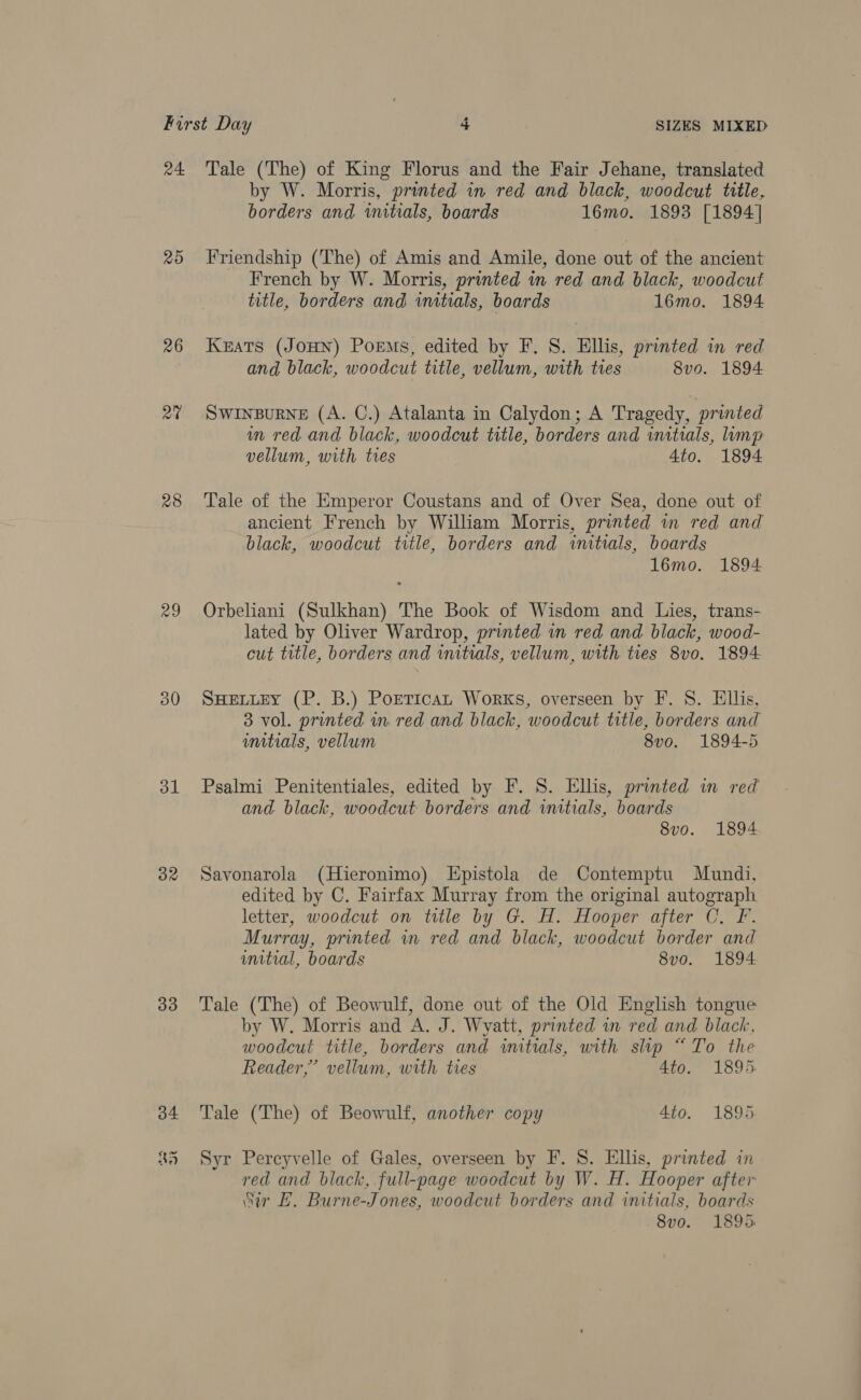 20 26 2% 28 29 30 dl 32 33 34 45 by W. Morris, printed in red and black, woodcut title, borders and imitials, boards 16mo. 1893 [1894] Friendship (The) of Amis and Amile, done out of the ancient French by W. Morris, printed in red and black, woodcut title, borders and initials, boards 16mo. 1894 KEATS (JOHN) Poems, edited by F. S. Hllis, printed in red and black, woodcut title, vellum, with tres 8vo. 1894 SWINBURNE (A. C.) Atalanta in Calydon; A Tragedy, printed wn red and black, woodcut title, borders and initials, ump vellum, with tres 4to. 1894 Tale of the Emperor Coustans and of Over Sea, done out of ancient French by William Morris, printed in red and black, woodcut title, borders and initrals, boards l6mo. 1894 Orbeliani (Sulkhan) The Book of Wisdom and Lies, trans- lated by Oliver Wardrop, printed in red and black, wood- cut title, borders and initials, vellum, with ties 8vo. 1894 SHELLEY (P. B.) PortTicaL Works, overseen by F. 8. Ellis, 3 vol. printed in red and black, woodcut title, borders and umitials, vellum 8vo. 1894-5 Psalmi Penitentiales, edited by F. 8. Ellis, printed in red and black, woodcut borders and initials, boards 8v0o. 1894. Savonarola (Hieronimo) Epistola de Contemptu Mundi, edited by C. Fairfax Murray from the original autograph letter, woodcut on title by G. H. Hooper after C. F. Murray, printed wn red and black, woodcut border and unitial, boards 8vo. 1894 Tale (The) of Beowulf, done out of the Old English tongue by W. Morris and A. J. Wyatt, printed in red and black, woodcut title, borders and initials, with slip “To the Reader,’ vellum, with ties Ato. 1895. Tale (The) of Beowulf, another copy 4to. 1895 Syr Percyvelle of Gales, overseen by F. 8S. Ellis, printed in red and black, full-page woodcut by W. H. Hooper after “ir EL. Burne-Jones, woodcut borders and initials, boards