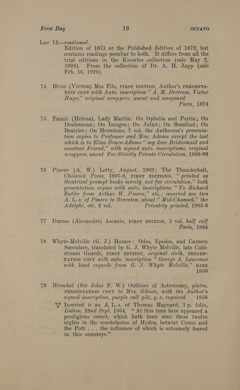 76 vy 78 Edition of 1871 or the Published Edition of 1872, but contains readings peculiar to both. It differs from all the trial editions in the Knowles collection (sale May 2, 1928). From the collection of Dr. A. H. Japp (sale Feb. 16, 1926). Huco (Vicror) Mes Fils, Frrst EDITION, Author’s PRESENTA- TION COPY with Auto. inscription “ A. M. Dertrem, Victor Hugo,” original wrappers, uncut and unopened Paris, 1874 Faucit (Helena), Lady Martin. On Ophelia and Portia; On Desdemona; On Imogen; On Juliet; On Rosalind; On Beatrice; On Hermione, 7 vol. the Authoress’s presenta- tion copies to Professor and Mrs. Adams except the last which is to Eliza Bruce-Adams “ my dear Bridesmaid and constant Friend,’ with signed auto. inscriptions, original wrappers, uncut For Strictly Private Circulation, 1880-90 Pinero (A. W.) Letty, August, 1903; The Thunderbolt, Chiswick Press, 1907-8, FIRST EDITIONS, “ printed as theatrical prompt books merely, not for circulation,” both presentation copies with auto. inscriptions “ To Richard Butler from Arthur W. Piero,” etc.; inserted are two A. lL. s. of Pinero to Brereton, about “ Mid-Channel,” the Adelphi, etc. 2 vol. Privately printed, 1903-8 Dumas (Alexandre) Ascanio, FIRST EDITION, 5 vol. half calf Paris, 1844 Whyte-Melville (G. J.) Horace: Odes, Epodes, and Carmen Saeculare, translated by G. J. Whyte Melville, late Cold- _ stream Guards, FIRST EDITION, original cloth, PRESEN- TATION Copy with auto. inscription “ George A. Laurence with kind regards from G. J. Whyte Melville,’ RARE 1850 Herschel (Sir John F. W.) Outlines of Astronomy, plates, PRESENTATION COPY to Mrs. Gibson, with the Author's signed wmscription, purple calf gilt, g.e. repaired 1858 ** Inserted is an A. L.s. of Thomas Maynard, 1p. folio, Lisbon, 22nd Sept. 1664. “ At this time here appeared a prodigious comet, which hath been seen these twelve nights in the constelacion of Hydra, betwixt Corno and the Pott . .. the influence of which is extremely feared in this countrye.”