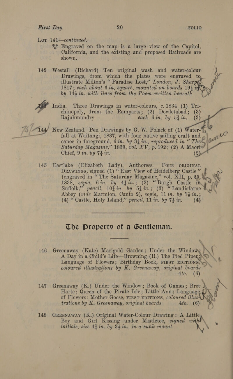 Lot 141—continued, ** Engraved on the map is a large view of the Capitol, California, and the existing and proposed Railroads are shown. Drawings, from which the plates were engraved to illustrate Milton’s “ Paradise Lost,’ London, J. Sharpé&gt; 1817; each about 6 im, square, mounted on boards 194 up Fo by 144 in. with lines from the Poem written beneath y, 142 Westall (Richard) Ten original wash and _ water-colour iG A hg India. Three Drawings in water-colours, c. 1834 (1) Tri- is chinopoly, from the Ramparts; (2) Dowletabad; (3) Rajuhmundry each 6 in. by 52%. (8)     . —   al Any New Zealand. Pen Drawings by G. W. Polack of (1) Water-y h, fall at Waitangi, 1837, with four native sailing craft and oi. ft 7 canoe in foreground, 6 in. by 32 %n., reproduced in «Thee. yr Saturday Magazine,’ 1839, vol. “XV, p. 192; (2) A Maori © Chief, 9 in. by 74 in. (2) 145 Eastlake (Elizabeth Lady), Authoress. Four ORIGINAL DRAWINGS, signed (1) “ East View of Heidelberg Castle.” af ~ (engraved in “The Saturday Magazine, ” vol. KIT, p. 25, % Bey | NS 1838, sepia, 6m. by 4hin.; (2) “ Burgh Castle in, \ Suffolk, ” pencil, 104%. by 6a isa @) fee Landistarne » &lt; Abbey (vide Marmion, Canto 2), sepia, 1lin. by Th 1m.; (4) “ Castle, Holy Island, ” mencil, 11 in. by V4 in. (4)   The Property of a Gentleman. 146 Greenaway (Kate) Marigold Garden; Under the Windows N A Day in a Child’s Life—Browning (R.) The Pied Piper; “=p Language of Flowers; Birthday Book, FIRST EDITIONS; coloured illustrations by K. Greenaway, original boards 4to. (6) \{ &gt;. .4 Harte; Queen of the Pirate Isle; Little Ann; Language of Flowers; Mother Goose, FIRST EDITIONS, coloured illusA NY. trations by K. Greenaway, original boards 4to, (6) 147% Greenaway (K.) Under the Window; Book of Games; Bret A Boy and Girl Kissing under Mistletoe, signed wt 148 GREENAWAY (K.) Original Water-Colour Drawing: A Little initials, size 42 in. by 84 %in., in a sunk mount ‘ Ne