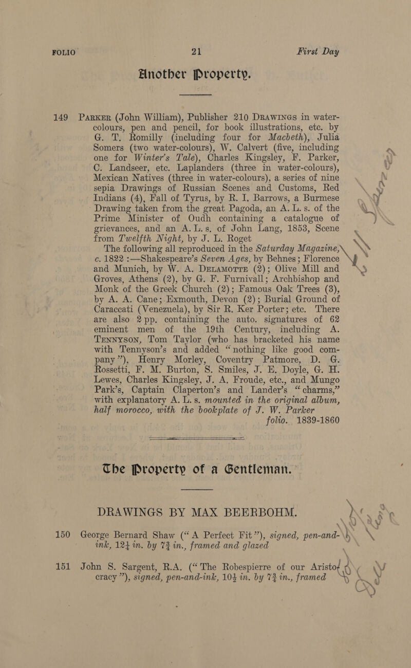 Another Property. Sd 149 Parker (John William), Publisher 210 DRAWINGs in water- colours, pen and pencil, for book illustrations, etc. by G. T. Romilly (including four for Macbeth), Julia Somers (two water-colours), W. Calvert (five, including one for Winter's Tale), Charles Kingsley, F. Parker, C. Landseer, etc. Laplanders (three in water-colours), Mexican Natives (three in water-colours), a series of nine sepia Drawings of Russian Scenes and Customs, Red Indians (4), Fall of Tyrus, by R. I. Barrows, a Burmese ' Drawing taken from the great Pagoda, an A. L.s. of the Prime Minister of Oudh containing a catalogue of grievances, and an A.L.s, of John Lang, 1853, Scene from Twelfth Night, by J. L. Roget The following all reproduced in the Saturday Magazine, \N c. 1822 :—Shakespeare’s Seven Ages, by Behnes; Florence and Munich, by W. A. DELAMOTTE (2); Olive Mill and Groves, Athens (2), by G. F. Furnivall; Archbishop and Monk of the Greek Church (2); Famous Oak Trees (3), by A. A. Cane;.Exmouth, Devon (2); Burial Ground of Caraccati (Venezuela), by Sir R. Ker Porter; etc. There are also 2pp. containing the auto. signatures of 62 eminent men of the 19th Century, including A. Tennyson, Tom Taylor (who has bracketed his name with Tennyson’s and added “nothing like good com- pany”), Henry Morley, Coventry Patmore, D. G. Rossetti, F. M. Burton, 8. Smiles, J. E, Doyle, G. H. Lewes, Charles Kingsley, J. A. Froude, ete., and Mungo Park’s, Captain Claperton’s and Lander’s “ charms,” with explanatory A. L.s. mounted in the original album, half morocco, with the bookplate of J. W. Parker folio. 1839-1860   The Property of a Gentleman. 150 George Bernard Shaw (“A Perfect Fit”), signed, pen- ah mk, 124 in. by 73 in., framed and glazed 151 John 8S. Sargent, R.A. (“The Robespierre of our Aristo A\, «WN cracy ”), signed, pen-and-ink, 104 in. by 7% 1n., framed ) Le Ni