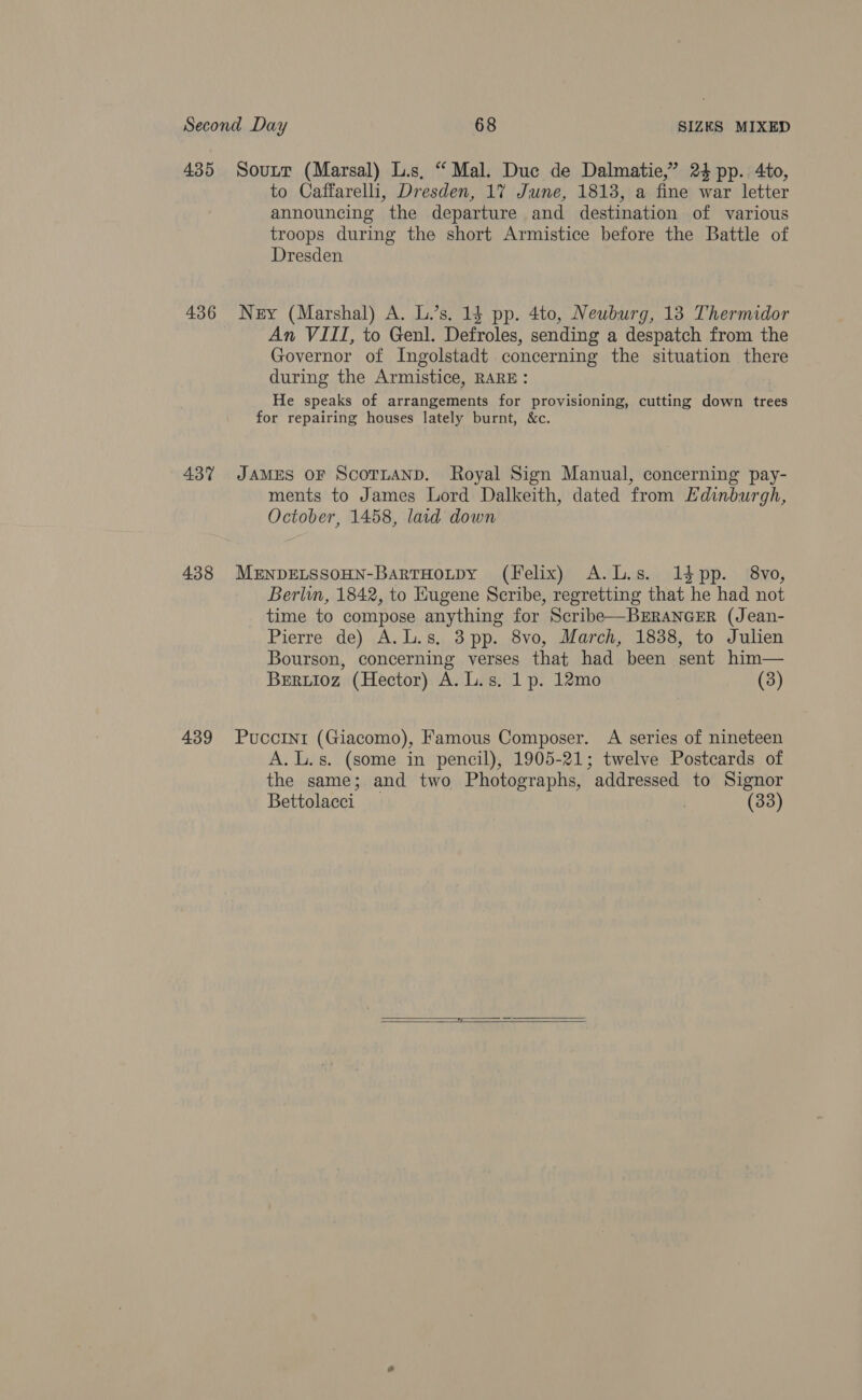 436 437 438 439 to Caffarelli, Dresden, 17 June, 1813, a fine war letter announcing the departure and destination of various troops during the short Armistice before the Battle of Dresden Ney (Marshal) A. L.’s. 13 pp. 4to, Neuburg, 13 Thermidor An VIII, to Genl. Defroles, sending a despatch from the Governor of Ingolstadt concerning the situation there during the Armistice, RARE: He speaks of arrangements for provisioning, cutting down trees for repairing houses lately burnt, &amp;c. JAMES OF ScoTLAND. Royal Sign Manual, concerning pay- ments to James Lord Dalkeith, dated from Edinburgh, October, 1458, lard down MENDELSSOHN-BarTHoutpy (Felix) A.L.s. 1dpp. 8vo, Berlin, 1842, to Eugene Scribe, regretting that che had not time to compose anything for Scribe—BERANGER (Jean- Pierre de) A.L.s, 3pp. 8vo, March, 1838, to Julien Bourson, concerning verses that had been sent him— Beruioz (Hector) A. L.s. 1p. 12mo (3) Puccini (Giacomo), Famous Composer. A series of nineteen A. L.s. (some in pencil), 1905-21; twelve Postcards of the same; and two Photographs, addressed to Signor Bettolacci , (33)  