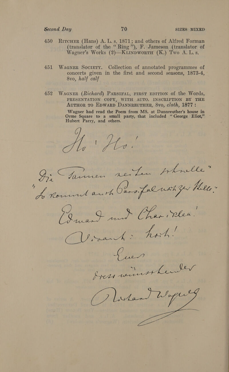 450 Rircwer (Hans) A. L.s. 1871; and others of Alfred Forman (translator of the “ Ring’), F. Jameson (translator of Wagner’s Works (2)—KuitnpwortH (K.) Two A. L.s. 451 WaGNeER Sociery. Collection of annotated programmes of concerts given in the first and second seasons, 1873-4, 8vo, half calf 452 WAGNER (fichard) PARSIFAL, FIRST EDITION of the Words, PRESENTATION COPY, WITH AUTO. INSCRIPTION BY THE AUTHOR TO EDWARD DANNREUTHER, 8vo, cloth, 1877 : Wagner had read the Poem from MS. at Dannreuther’s house in Orme Square to a small party, that included “George Eliot,” Hubert Parry, and others. Pgs ne it PnP ae NGA: CON Maiden co GS (eae ee ~) sppsi( pn aa ab Pyeds wee (7 eta SMG a