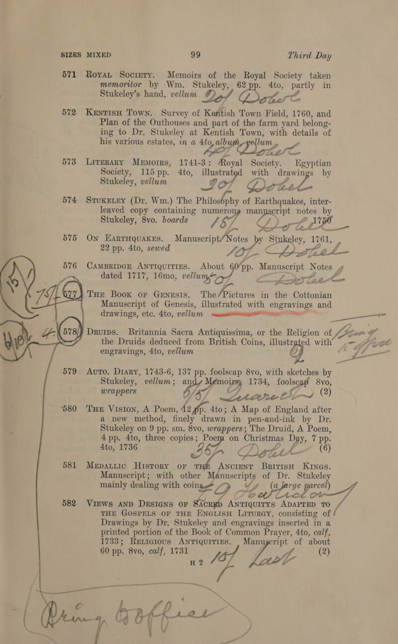571 Royan Socrery. Memoirs of the Royal Society taken memoritor by Wm. Stukeley, 62 4to, partly in Stukeley’s hand, vellum @),.., Ost. _f , F Stl  572 KentisH Town. Survey of Kentish Town Field, 1760, and Plan of the Outhouses and part of the farm yard belong- ing to Dr. Stukeley at Kentish Town, with details of his various estates, in a Ato, album ellum., i AO Tike I Coc 573 Lirzrary Memoirs, 1741-3: Royal Society. Egyptian Society, 115 pp. 4to, oe we with drawings by Stukeley, vellum GF O7 G7. Ly tad - y; 574 STuKELEY (Dr. Wm.) The Bhabha of Earthquakes, inter-— leaved copy containing pee ma naa cast ne Stukeley, 8vo. boards /d/ 5/ CLLe 575 On EarrHQuakes. oe ake by Sig 1261, : 22 pp. 4to, sewed OL C GO rel     dated 1717, 16mo, vellu Yau 576 CAMBRIDGE ANTIQUITIES. ox? pp. ed Notes Ps &lt;. ‘ Cum (a THE Book oF GENESIS. The Hees Mi St in the ie Ghthontin Manuscript of Genesis, illustrated with waa and drawings, etc. 4to, vellum al rns a } Druips. Britannia Sacra sdethateeeain, or the Religion of fa “Se ra the Druids deduced from British Coins, illustr ed eT \ f engravings, 4to, vellum G / 579 Auto. Diary, 1743-6, 137 pp. foolscap 8vo, with sketches by Stukeley, vellum : bd 2. 1734, Tootsie 8vo, - wrappers / AW, A, ne L5-~ (2) ‘580 THe Vision, A Poem, 42 v3 4to; A ie of England after a new method, finely drawn in pen-and-ink by Dr. Stukeley on 9 pp. sm. 8vo, wrappers; The Druid, A Poem, 4 pp. 4to, three copies; Poem on Christmas ps, 7 pp. Ato, 1736 Lf. 6 CLisgz Se pc 581 Mepattic History oF &gt; ANCIENT BritisH KINGS. Manuscript; with other Manuscripts of Dr. Stukeley mainly dealing with CONS , y Y, A ghee poe: Fo fo 2 vt og ot 7 582 ViEWws AND DESIGNS OF SAC ACRED Antiquirys ADAPTED 0 sf THE GOSPELS OF THE ENGLISH LiTuRGY, consisting of / Drawings by Dr. Stukeley and engravings inserted in a printed portion of the Book of Common Prayer, 4to, calf, 1733; RELIGIOUS ANTIQUITIES. i Se of about 60 pp. 8vo, calf, 1731 y 4 (2) He OF « i ‘fr ”* ae \ c f On . aD £ ; a 4, Uh At-AR-+2 ‘s Y “GG Vil fj H