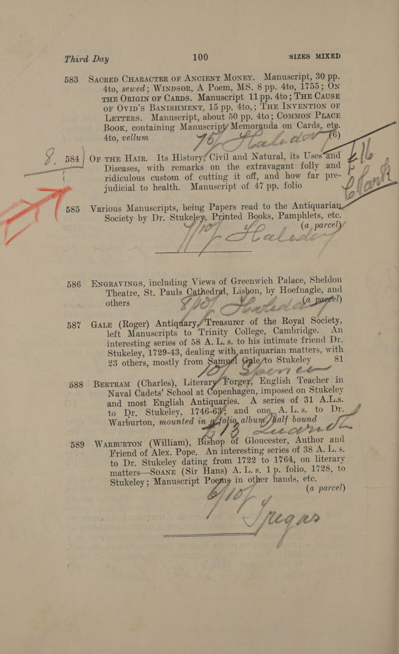 583 SacreD CHARACTER OF ANCIENT Money. Manuscript, 30 pp. 4to, sewed; W1npsor, A Poem, MS. 8 pp. 4to, 1755 ; On THE ORIGIN OF Carps. Manuscript 11 pp. 4to; THE CAUSE or Ovip’s BANISHMENT, 15 pp. 4to,; THE INVENTION OF Lerrers. Manuscript, about 50 pp. 4to; Common PLACE Boox, containing Manuscript Memoranda on Cards, ete. Ato, vellum (7 fet ££ pig X) ss Ms (ett C8 aad jf x _ 584] Or tHE Harr. Its Historyf Civil and Natural, its Uses“and ——— Diseases, with remarks on the extravagant folly and A ridiculous custom of cutting it off, and how far pre- D : v4 ig        judicial to health. Manuscript of 47 pp. folio Various Manuscripts, being Papers read to the Antiquaria Society by Dr. Stukeley, Printed Books, Pamphlets, ete. Nel Py hs, . (a, parcely” ¥ 7 A a jy ff Cock ot é F Oc ng OO eg  586 ENGRAVINGS, including Views of Greenwich Palace, Sheldon Theatre, St. Pauls s Cathedral, Lisbon, by Hoefnagle, and others ¥, bo; P Vf Ma, (a _ peel) PA ba ee Cs 58% Gate (Roger) Antiquary,/Treasurer of the Royal Society, left Manuscripts to Trinity College, Cambridge. An interesting series of 58 A. L.s. to his intimate friend Dr. Stukeley, 1729-43, dealing with, antiquarian matters, with 23 others, mostly from 5am cy hy Stukeley 81 DQ] share? tt? 588 Bertram (Charles), Literary” I orger, Hnglish Teacher in Naval Cadets’ School at Copenhagen, imposed on Stukeley and most English Antiquaries. A series of 31 A.Ls. to Dr. Stukeley, 1746-634 and one, A. Ls. to Dr. J Warburton, mounted in : /rolio, albunt/alf bound y St.   by . r Sot bulbs Oe 589 Warsurton (William), rho of Gloucester, Author and Friend of Alex. Pope. An interesting series of 38 A. Lvs. to Dr. Stukeley dating from 1722 to 1764, on literary matters—SoanE (Sir Hans) A. L.s. 1p. folio, 1728, to Stukeley ; Manuscript Poemny in other hands, ete. | bir 7 (a parcel) j “J tA Li tg pp  