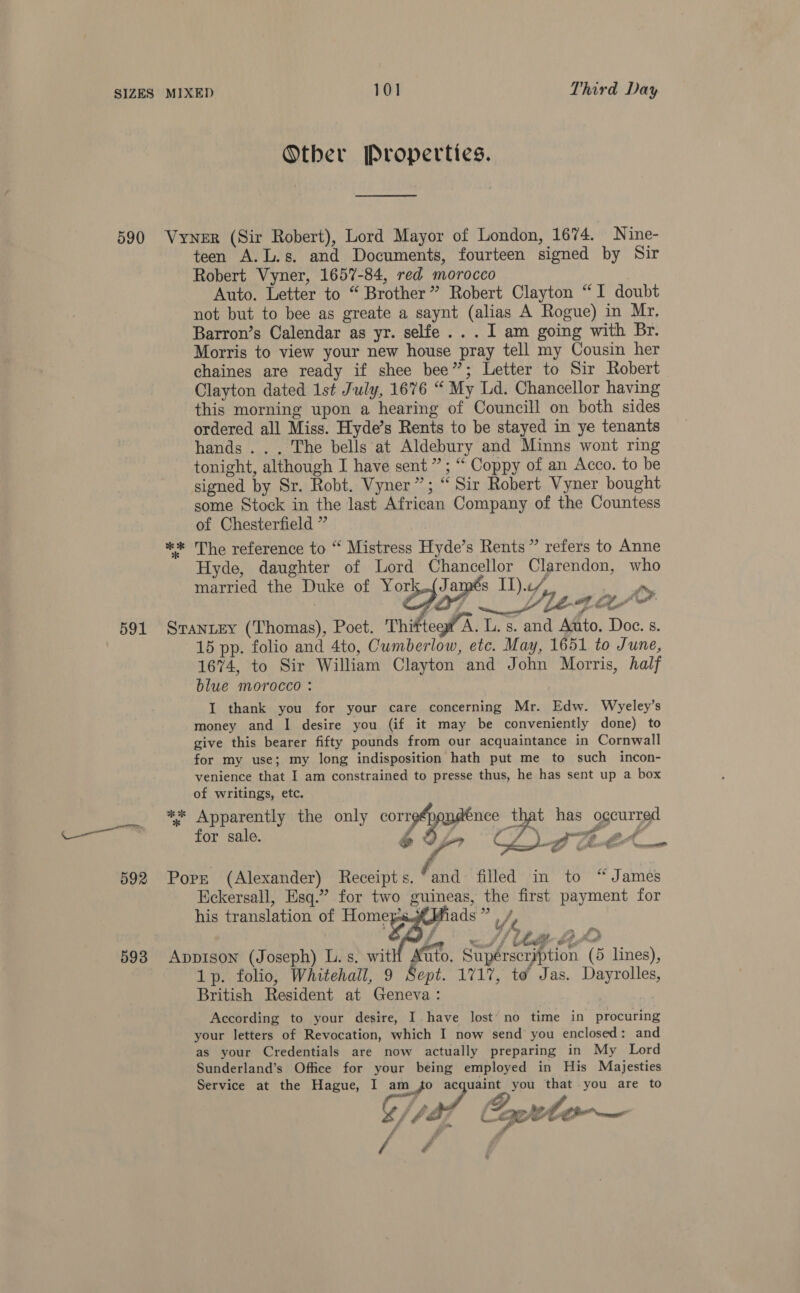 Other Properties. eel 591 593 teen A.L.s, and Documents, fourteen signed by Sir Robert Vyner, 1657-84, red morocco Auto. Letter to “ Brother” Robert Clayton “I doubt not but to bee as greate a saynt (alias A Rogue) in Mr, Barron’s Calendar as yr. selfe... I am going with Br. Morris to view your new house pray tell my Cousin her chaines are ready if shee bee”; Letter to Sir Robert Clayton dated 1st July, 1676 “ My Ld. Chancellor having this morning upon a hearing of Councill on both sides ordered all Miss. Hyde’s Rents to be stayed in ye tenants hands... The bells at Aldebury and Minns wont ring tonight, although I have sent ” ; “ Coppy of an Acco. to be signed by Sr. Robt. Vyner”; “ Sir Robert Vyner bought some Stock in the last African Company of the Countess of Chesterfield ” ** The reference to “ Mistress Hyde’s Rents ” refers to Anne Hyde, daughter of Lord Chancellor Clarendon, who married the Duke of York,.(James II)... | in Sime Srantey (Thomas), Poet. Thi teow A. L. s. and Auto, Doe. s. 15 pp. folio and 4to, Cumberlow, etc. May, 1651 to June, 1674, to Sir William Clayton and John Morris, half blue morocco : I thank you for your care concerning Mr. Edw. Wyeley’s money and I desire you (if it may be conveniently done) to give this bearer fifty pounds from our acquaintance in Cornwall for my use; my long indisposition hath put me to such incon- venience that I am constrained to presse thus, he has sent up a box of writings, etc. ** Apparently the only correép gpndence that has occurred for sale. 69, CZ. 2 “ % ‘ F ll - 7 ws ge af weigh Pr Pa _ 7 , ie co &lt; , Yeu Sesh   his translation of Home /e Il yr ha eae Appison (Joseph) L.s. witH Auto. Supérseryption (5 lines), 1p. folio, Whitehall, 9 Sept. 1717, to’ Jas. Dayrolles, British Resident at Geneva: 3 According to your desire, I have lost’ no time in procuring your letters of Revocation, which I now send you enclosed: and as your Credentials are now actually preparing in My Lord Sunderland’s Office for your being employed in His Majesties Service at the Hague, I am_{fo ac uaint you that you are to 4 vad qurto-~— / 4 / é