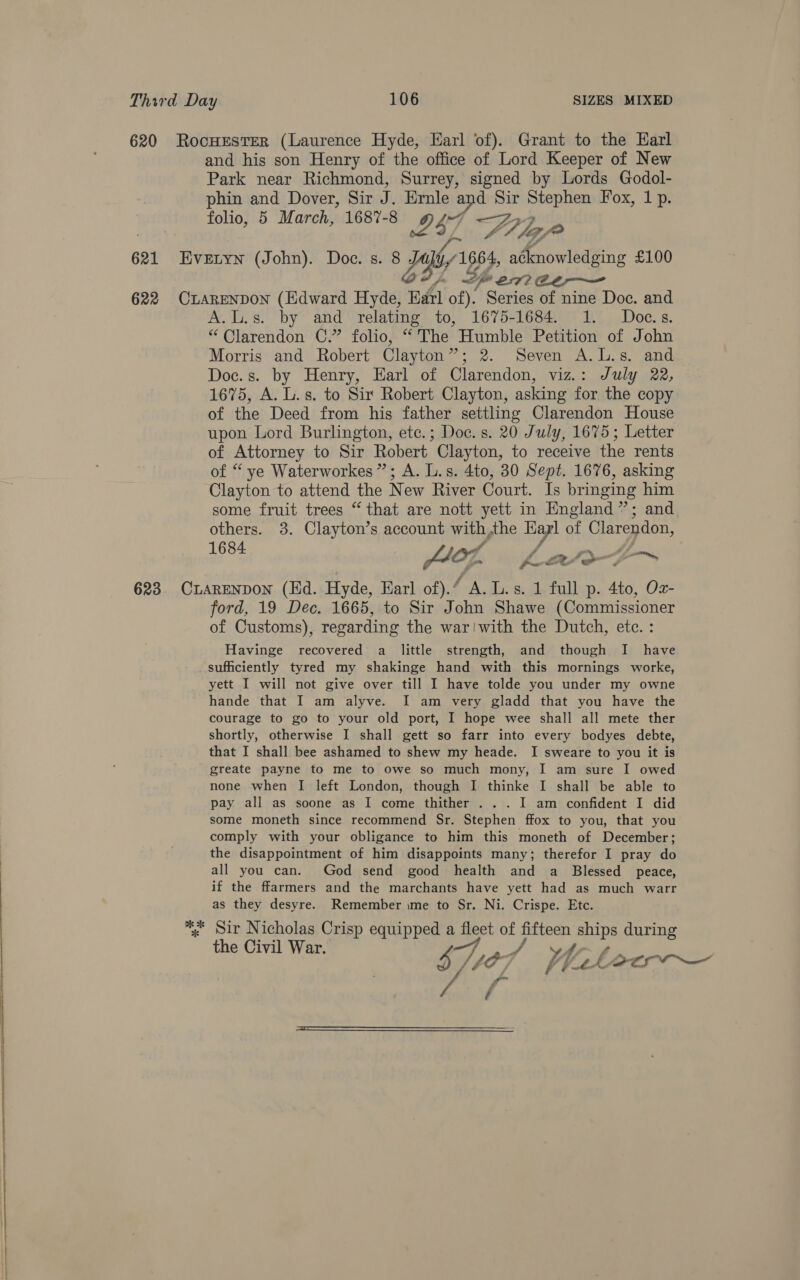 620 RocHEsTER (Laurence Hyde, Karl of). Grant to the Earl and his son Henry of the office of Lord Keeper of New Park near Richmond, Surrey, signed by Lords Godol- phin and Dover, Sir J. Ernle 14 ie Sir Stephen Fox, 1 p. folio, 5 March, 1687-8 I47 ee tly, ye 621 Evertyn (John). Doc. s. 8 ERY 1 1664, a¢knowledging £100 Speen 622 CLARENDON (Edward Hyde, Earl of). Series of nine Doc. and A.L.s. by and relating to, 1675-1684. 1. Doc.s. “Clarendon C.” folio, “The Humble Petition of John Morris and Robert Clayton”; 2. Seven A.L.s. and Doc.s. by Henry, Earl of Clarendon, viz.: July 22, 1675, A. L.s. to Sir Robert Clayton, asking for the copy of the Deed from his father settling Clarendon House upon Lord Burlington, ete.; Doc. s. 20 July, 1675; Letter of Attorney to Sir Robert Clayton, to receive the rents of “ ye Waterworkes ”; A. L.s. 4to, 30 Sept. 1676, asking Clayton to attend the New River Court. Is bringing him some fruit trees “that are nott yett in England”; and others. 3. Clayton’s account with the as of Clarendon, 1684 104. > agen s ti~ pee ws ih 623. CLARENDON (Ed. Hyde, Earl of).“ A. L.s. 1 full p. 4to, Oz- ford, 19 Dec. 1665, to Sir John Shawe (Commissioner of Customs), regarding the war:with the Dutch, etc. : Havinge recovered a little strength, and though I have sufficiently tyred my shakinge hand with this mornings worke, yett I will not give over till I have tolde you under my owne hande that I am alyve. I am very gladd that you have the courage to go to your old port, I hope wee shall all mete ther shortly, otherwise I shall gett so farr into every bodyes debte, that I shall bee ashamed to shew my heade. I sweare to you it is greate payne to me to owe so much mony, I am sure I owed none when I left London, though I thinke I shall be able to pay all as soone as I come thither . . . I am confident I did some moneth since recommend Sr. Stephen ffox to you, that you comply with your obligance to him this moneth of December; the disappointment of him disappoints many; therefor I pray do all you can. God send good health and a Blessed peace, if the ffarmers and the marchants have yett had as much warr as they desyre. Remember ime to Sr. Ni. Crispe. Etc. *. Sir Nicholas Crisp equipped a fleet of fifteen Pe during the Civil War. FA A ST), “07 | heleoeew— Y 