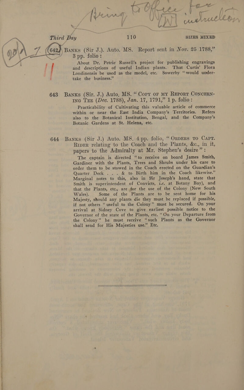    os: } ie ; 4 = 4 f i 4 { : —_ — &amp; X \ © _o \ ‘ - ] { y UU - i A . AL (6 wy ae ‘ fea ie is / ' ore = Third Day 110 SIZES MIXED i nxs (Sir J.). Auto. MS. Report sent in Nov. 25 1788,” 3 pp. folio: | About Dr. Petrie Russell’s project for publishing engravings and descriptions of useful Indian plants. ‘That Curtis’ Flora Londinensis be used as the model, etc. Sowerby “ would under- take the business.” ING TEE (Dec. 1788), Jan. 17, 1791,” 1 p. folio: Practicability of Cultivating this valuable article of commerce within or near the East India Company’s Territories. Refers also to the Botanical Institution, Bengal, and the Company’s Botanic Gardens at St. Helena, etc. River relating to the Coach and the Plants, &amp;c., in it, papers to the Admiralty at Mr. Stephen’s desire” : The captain is directed “to receive on board James Smith, Gardiner with the Plants, Trees and Shrubs under his care to order them to be stowed in the Coach erected on the Guardian’s Quarter Deck . . . &amp; to Birth him in the Coach likewise.” Marginal notes to this, also in Sir Joseph’s hand, state that Smith is superintendent of Convicts, i.e. at Botany Bay), and that the Plants, etc., are for the use of the Colony (New South Wales). Some of the Plants are to be sent home for his Majesty, should any plants die they must be replaced if possible, if not others “useful to the Colony’? must be secured. On your arrival at Sidney Cove to give earliest possible notice to the Governor of the state of the Plants, etc. “On your Departure from the Colony” he must receive “such Plants as the Governor shall send for His Majesties use.” Etc.  