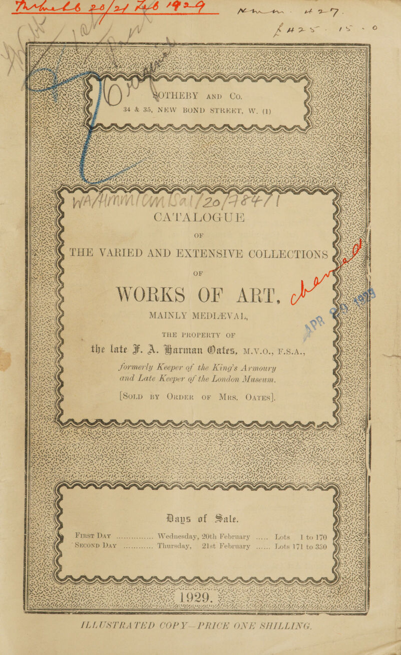                           LIPID ASU SRPUEE ES CORCORAN CERIN ROT CARTERS ETSY ANTS SWINGIN SNS DNESI CN NEAT NCI DEAL AU ES GT OI TINIE NFCA RL SA AG LAL 1~Z4e &gt; 2 eh a) Y~27 ~ y~¥7 Peer apd A Are Ss VAS Y; Y, ;     SOTHEBY anp Co. 34 &amp; 35, NEW BOND STREHKT, W. (1)    : 7 i - Be 7 ON AINGS SSE SS NE LEE OE me * f, RET ee                   N an SSS LS che ‘ IGN SEG CS eee Se ae 0) LP aR RS ee eae Le ieee Pea 7 7 24 SAR SALASAMSCR SAU SARISARASAMISARRSA SSAA EAL ACL! VV a NNR ANT oe SN / NS OP ENN ANIMA NSE NN I INI Dt eve BERLE GS AEA SSA OSAG EA he SAG SAO SAG RAC SOTO ET ~ (Nae ~ tae oa ~~ Sos Te - ~ eg See oe SE Pi. te eit, =- aN —_—y a a enn cae —_ - —ywren JS ~ a ee -—- ~— poe ~~ “&lt;. ~ Nv ~ PDMS ILS RAS VSG SEES TODAS NOR OD ROD OOD OPERAS IONS % ~ Pe NVA Ns SN Py BET SE NAD NAN RAEN SONS oN RDN I ENP EN NZIS ae ea - f ES BAS RSE STR TTR SST OTS TOA - . ~ we ~ So 7 — 7 mee Ae) Foie —~/ — — _ 14 ~~ — / “AN ~ : DX SINS 2X Raw, Xs PANINI 7 XS XIX SYN SS NN VN Ue) 77, Noy Ka) MILL ISZ A ISG SIRI ISI IIS IRF ISS INL ILI FILL SISO I LS G§ GRIEG IIE GEE GLB ILD EN ILLS: PSNI NINO NV BRN NN NNT or SAP NNT INTIS ST NST ST SSN NAN ANZ ENTS STN A Se I Aye 1 ASIN SS ST AS SI NS AN ST AN XN EN TAN EAN ST ANP AN SEP NOT ANS a VIN IN aye ; Fa Fret INP NINN IN IN SNS PIN SIN DiS Ne re ix RE e ‘ 3 . SRR FARKAS IRE PILE) EV CLD EEDA TIPS GOI ISA VEZ I COE ICL ADEE Pee NY Les, : 2h ad atc ts et [yal AD — &lt;&gt; Yay a ESTES Sr hy Ve ~ _ ot = s PE ea ; ¢ = WS NK S- : Ra, cole, e WAS ‘ ) all : - Ps “ r, ~ az = ANNI f t/ Vif? fl i fi # ? SR f # e ) ~f a Ste, oe ‘| eit fis 2 ft £ fet : PRA Oe os, E ; 4 Fa ae “ Fa F i = Oy STALE ' 4 Mg ¥ ¢ ” ~ &amp; é ; ~ « be VOSS Rie CAL A Tre UE as Sas ae y aS NF oe he 1 ak, = SNS ANT, ~ 1 OF fe SPAY NANI, ; \ fac THE VARIED AND EXTENSIVE COLLECTIONS @ : y - ote + Sle, 7 + S ¢ TE fe anes Aa | ma wale Sg OF XN NaN SMI SNS A / Sass ite fA R 7h =&gt; f&lt;nS ip 3 r CQ AN » =) IMSONE 1 ORV aw, : Gus SV EN r Sa PD ° “ aE ean (| \\ ese, ; ay 7 i “ Cte fa MAINLY MEDIAEVAL, &lt;4 if eee xe . et aN “MM, es % “es Sern 5 1 r en a te : 2 r SPF ONE FRE PROPERTY OF : VIERA ‘ f rae ; Wa ISeenk the late F. A. Harman Oates, M.v.o., ¥.9.A., \ hy x N 4 Athy if 4 N3,    “ EXEC 1z =‘ \\ 74 C ts &lt;K = J ] Bt a . ) F Vat Lh - 2 244 a ay, a cy io t -- BOA Jormerly Keeper of the King’s Armoury UC fe gy = INET Sei oe SUA d ae oa &gt; 7 - Sy, Wea, i mt : , / f } ) Raa q is) and Late Keeper of the London Museum. ) ARZNGSY pee) Lie: ORCAS ORY CRS aN SENS Fi A Pe nes : CAS: S By O r M i S® Wi NS. ite &gt; 7 ey) ry) me -t- 5 WSMENS OLD BY OxpbrER oF Mrs. Oares]. LEM SSA BY) SNE AS RAIS 2 Qe 7 MF 4 wel; eS Xa s mapa Na) Fags - As VAIN, SRT = y sen &gt; os Se LE sD  NAS) 7 SS ex ; = gE pe pH : i is =e Sone Se, : 4 f ; S ns S Sp Plas and ¢ ~ S . See Ee eee = | nee Cerra mg emer Nea) yi ore fF eee eee itt ta oe Nett eats Oe th SOx ve vs ~ ~ Spo! ie a4 &gt; NU Se he A ee SS AST ERE be Dee ROY pce e a Z 4 is &lt; UA UA oS Vs. 2) iv. toe [oe oY ae | = DY A AY I HSH DOK RK AAR SARA HE ONY rm SNA NZ, Wee “~ MAS ENE ON al Ne ae iS MEN aS ON ne NI DN NA Sr 7=—NN VAY Ga eaten ween Fie Smee mee foe Ne Ba ef ee oS Soe oS Se PN ISN St NS EN SENN SN SL Sena Reese fe ge VUZE Sst zt = sas aS = we a a BS N = a UTS ell bat el batt Seals WIR Gle — Ne TOR a ON NaN IN IN INN RN NN IN ENNIS AES YARN SSS BNE et IES IGE IND ASEM PROTA ENED CF OD FLO ROE DAP EI ERP EABES TADS SATS SU RAAY NS aA PIR LNL LANL ALE AIAN L SRA INNS PLN Np PEAS FSS NY SAIN TSA (VIN AY AS AUSS ASD PI AE de FE SCP UNS ETSI AR DAO TAS ARIES AE LOSI OG SE att 2M AA LA LAN LAR ITO I INI IO SLI ANI A PNG he. a pala OS PAS De ee ZN ay S AT ein = i! An! NASP A ANN jw! WS, NAN &lt;! SN ae NN ov, A, NS nie ey fea WA TS \ I \ 4) im Alon ISN ISIS OIE PPS BRAS LEO ELS OIL FPP OODOED POS Pee NR ANS MON = SNA, Al OR NON NINA LINE RN RI NCAT NT NEA NI NPP ZI x MANS at 17 SAN NE 21 ‘ / 1 . eA ss XN NN DIE X Zz. ea a ej ~/j WNSS™ yy  \7 N Re ~ &gt;, PE te (&lt; CUM AN ANN iy. Dave of Sale. First DAY ............... Wednesday, 20th February ..... Lots 1 to 170 ye iG 2p Lee Oe AP cx, Cp se Wing cos a ~ ~ - . &lt;~ x ~ N een See ; ; Pa ? 7 - ' le “0 ts ‘5 Ve ‘ a Nelms ab msde bm Ste fel ty ara bina he. I Q Fe Q ° fed : is ths ag Aene SNMP NEA VISTAS   ILLUSTRATED COPY—PRICE ONE SHILLING. h