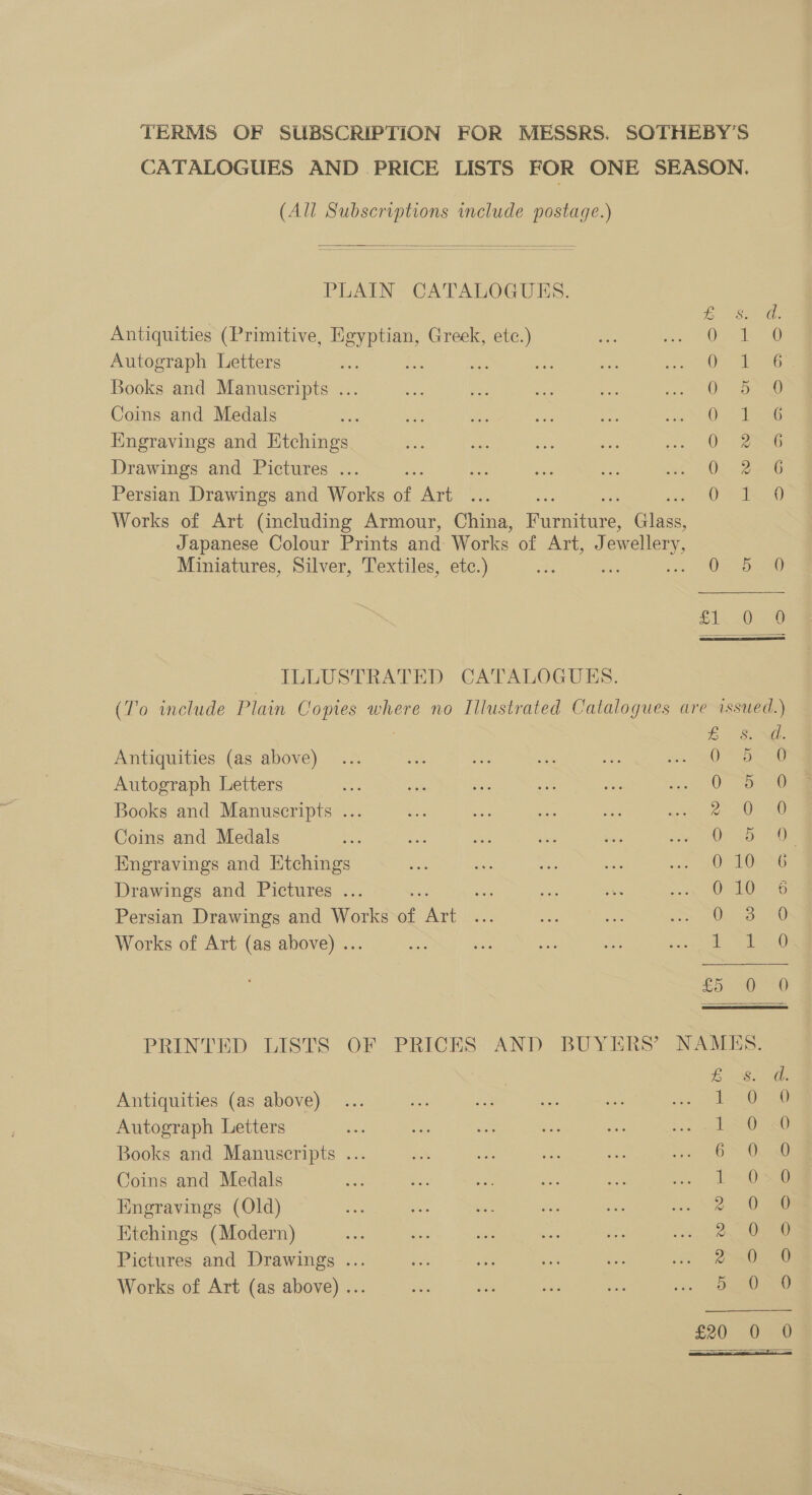 TERMS OF SUBSCRIPTION FOR MESSRS, SOTHEBY’S CATALOGUES AND PRICE LISTS FOR ONE SEASON, (All Subscriptions include postage.)  PLAIN CATALOGUES. £ d. Antiquities (Primitive, ce Greek, 2° as ee 20 0 Autograph Letters : ; ae ak ca 6 Books and Manuscripts ... a sg ae Me ee Coins and Medals 0 Engravings and Etchings soy oe = ae Drawings and Pictures ... a Bes ats ae Persian Drawings and Works of re 0 Works of Art (including Armour, China, Rioeanes Glass Japanese Colour Prints and: Works of Art, evellery, bs WO 2) ee or ex Ee a  Miniatures, Silver, Textiles, etc.) ee Oe sor 230 fix 0). 9 ILLUSTRATED CATALOGUES. (To include Plain Copies where no Illustrated Catalogues are issued.)  Le Antiquities (as above) Oa Autograph Letters 0 o.Aee Books and Manuscripts ... 2°50 40 Coins and Medals 0 5 Engravings and Etchings O° £006 Drawings and Pictures ... 0-10 276 Persian Drawings and Works ae ie Bri 3c HO Works of Art (as above) .. aL Teale £5: =02&lt;0 PRINTED LISTS OF. PRICES AND BUYERS’ NAMES. eee ee Antiquities (as above) 1 O28) Autograph Letters 10 SR0 Books and Manuscripts ... he ae re ee OS Oa Coins and Medals za ae ie fe me ae OD Engravings (Old) 2. 0s Etchings (Modern) D. Oemae Pictures and Drawings ... tes 6 a ee oe ae Works of Art (as above) ... 520 0.0 £20 