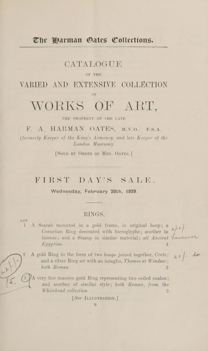 The Marman GPOates Collecttons, CATALOGUE OF THE VARIED AND EXTENSIVE COLLECTION Weebl, OH AIL, THE&gt; PROPERTY. OF THE ‘LATE PF. A. HARMAN OATES, M.v.o... F.8:A: (formerly Keeper of the King’s Armoury, and late Keeper of the London Museum): [SoLp BY ORDER OF Mrs. OATES. |  f olhtoee dalek Wei Sik. doe. Wednesday, February 20th, 1929. RINGS. LOT 1 &lt;A Scarab mounted in a gold frame, in original hoop; a je J. Cornelian Ring decorated with hieroglyphs; another in faience; and a Stamp in similar material; all Ancient Aewmiet© Egyptian 4 2 A gold Ring in the form of two hoops joined together, Crete: . , |- alo and a silver Ring set with an intaglio, Thames at Windsor ; both Roman z 3 YA very fine massive gold Ring representing two coiled snakes ; and another of similar style; both Roman, from the oie Whitehead collection 2  \ [See ILLUSTRATION. | B