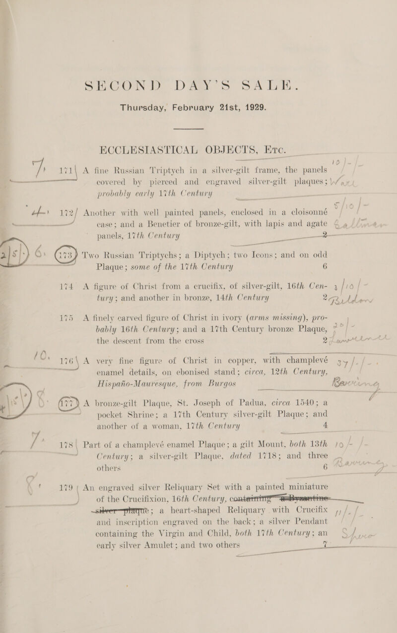 ShCONL DA: Ss SA LE. Thursday, February 21st, 1929. ECCLESIASTICAL OBJECTS, Ere. ae ee Z ) wi A fine Russian Triptych in a silver-gilt frame, the panels probably early 1%th Century ) Lies Geraogars _ 7 | Bs ; : : le Lf— 172/ Another with well painted panels, enclosed in a cloisonné  oe aeeeeeenanemneaantl case; and a Benetier of bronze-gilt, with lapis and agate © » panels, 17th Century _ \? Two Russian Triptychs; a Diptych; aE aes and on odd agi aa Plaque; some of the 1%th Century 6 174 A figure of Christ from a crucifix, of silver-gilt, 16th 3 a 0 | 2 tury; and another in bronze, 14th Century e's a 175 A finely carved figure of Christ in ivory (arms missing), pro- bably 16th Century; and a 17th Century bronze Plaque, 7 / ~  the descent from the cross 2 pant / 0 * mw fa \ . . - 1 . ° ‘inal pera 7 7 176\ A very fine figure of Christ in copper, with champlevé oe ie ~~ enananes piste ¢ rs ; 4 enamel details, on ebonised stand; circa, 12th Century, Hispano-Mauresque, from Burgos Barc ee (ii ) A bronze-gilt Plaque, St. Joseph of Padua, circa 1540; a pocket Shrine; a 17th Century silver-gilt Plaque; and another of a woman, 17th Century at 2 &amp; ‘J &lt;&lt; — . f 178\ Part of a champlevé enamel Plaque; a gilt Mount, both 13th Jo; Century; a silver-gilt Plaque, dated 1718; and three _ others a ial  : 179 | An engraved silver Reliquary Set with a painted miniature of the Crucifixion, 16th Century, contest? aaBynentise ~sikver—phigte ; a heart-shaped Reliquary with Crucifix ,, /_ / aud inscription engraved on the back; a silver Pendant containing the Virgin and Child, both 17th Century; an = Pd early silver Amulet; and two others ee Ce ee —