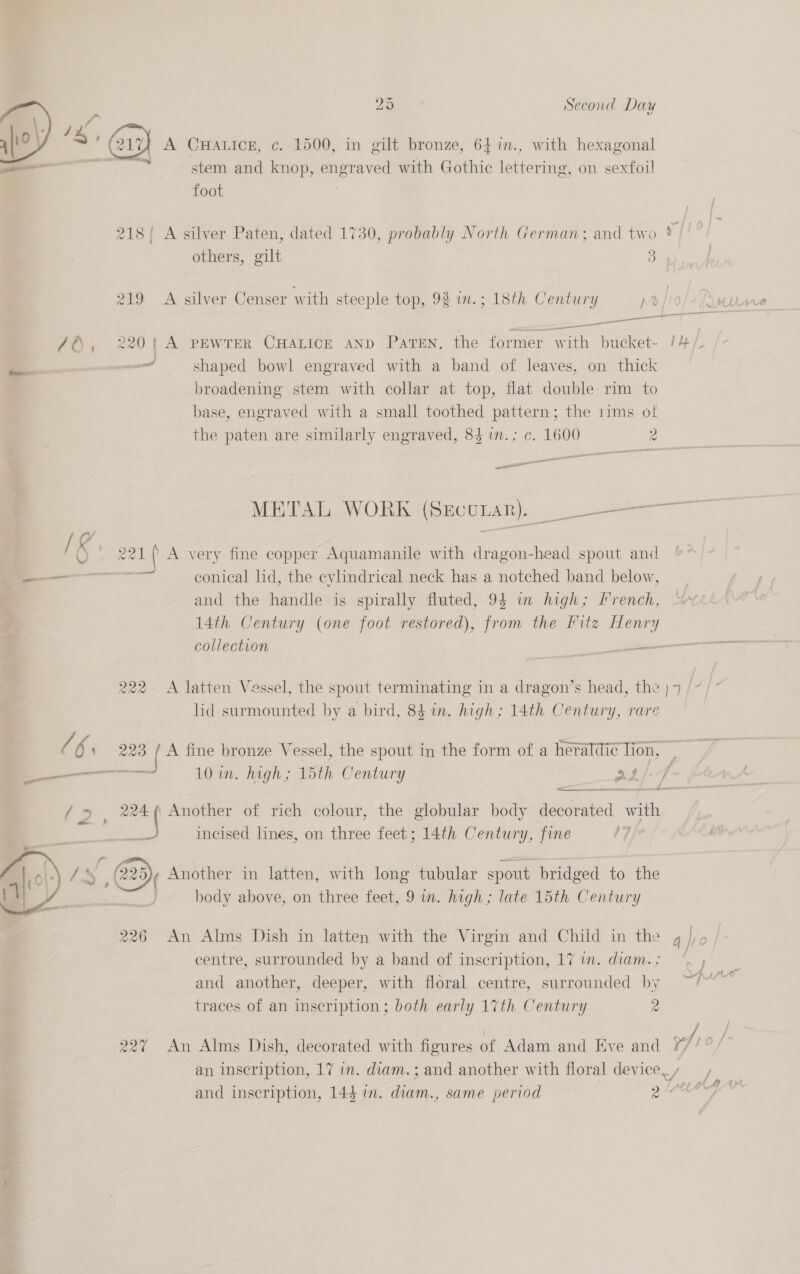 i | ae sho) s ‘@? A CHALICE, c. 1500, in gilt bronze, 647n., with hexagonal — stem and knop, engraved with Gothic lettering, on sexfoil foot 218/ A silver Paten, dated 1730, probably North German; and two * others, gilt Se 219 A silver Censer with steeple top, 92 wn.; 18th Century Ae | OT oe ant —_ _ shaped bowl engraved with a band of leaves, on thick broadening stem with collar at top, flat double rim to base, engraved with a small toothed vena the 1ims of the paten are similarly engraved, 84 in.; c. 1600 2 a gol ( A very fine copper Aquamanile with dragon-head spout and ——_ conical lid, the cylindrical neck has a notched band below, and the handle is spirally fluted, 94 in high; French, 14th Century (one foot restored), from the Pitz Henry 222- A latten Vessel, the spout terminating in a dragon’s head, the | lid surmounted by a bird, 84 in. high; 14th Century, rare / 6 : 223 /A fine bronze Vessel, the spout in the form of a heraldic lion, : ——o 10 im. high; 15th Century . f f ¢ Lae ne / &gt; , 224 Another of rich colour, the globular body deste ols ae incised lines, on three feet; 14th Century, fine (7 y 2 Pye Sy Another in latten, with long tubular spout bridged to the | body above, on three feet, 9 in. high; late 15th Century  centre, surrounded by a band of inscription, 17 im. diam.; traces of an inscription; both early 17th Century 2 an inscription, 17 im. diam. ; and another with floral device, / and inscription, 144 in. diam., same period la