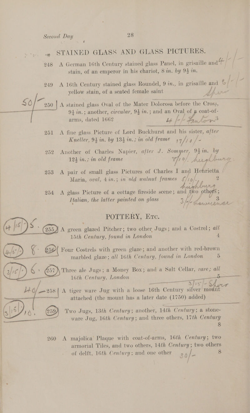 | . STAINED GLASS AND GLASS PICTURES. |_ A _ 248 A German 16th Century stained glass Panel, in grisaille nae / / stain, of an emperor in his chariot, 8 in. by 94 1. 249 A 16th Century stained glass Roundel, 9 im., in grisaille and t yellow stain, of a seated female saint ff   S6/ ee a“ ig lege aA ee he 250 | A stained glass Oval of the Mater Dolorosa before the Cross, orig 91 in.; another, circular, 94 1m.; and an Oval of a coat-ot- arms, dared 1662 Le /- a Ps ser é ee a me 251 &lt;A fine glass Picture of Lord Buckhurst ne his sister, ee Kneller, 94 in. by 134 in.; in old frame 17 fe 252 Another of Charles Napier, after J. Sommer, 94in. by 124 m.; im old frame 771 0/, pypeh bwree - 253 A pair of small glass Pictures of Charles I and Hehrietta Maria, oval, 4in.; in old walnut frames £/ro/., , 2 | Aub hn ; 254 &lt;A glass Picture of a cottage fireside scene; and two ade | Italian, the latter painted on glass sf) f 3 -* be Ott dt4 BAe hg TD Ne ce POTTERY, Eve.  4 A green glazed Pitcher; two other Jugs; and a Costrel ; ail 15th Century, found in London — 4  { 659) Four Costrels with green glaze; and another with red-brown — oe marbled glaze; all 16th Century, found in London 5. hree ale Jugs; a Money Box; and a Salt Cellar, rare; all a 16th Century, London eee es mat | | ie Yer be o/ yf [258 A tiger ware Jug with a loose 16th Century silver mount | ape ileal attached (the mount has a later date (1750) gp!    at  659) Two Jugs, 13th Century; another, 14th ‘Centur y: a, ae en ware Jug, 16th Century; and three others, 17th Century 8 260 A majolica Plaque with coat-of-arms, 16th Century; two i armorial Tiles, and two others, 14th Century; two others. of delft, 16th. Century: and one other ., /_ 8     