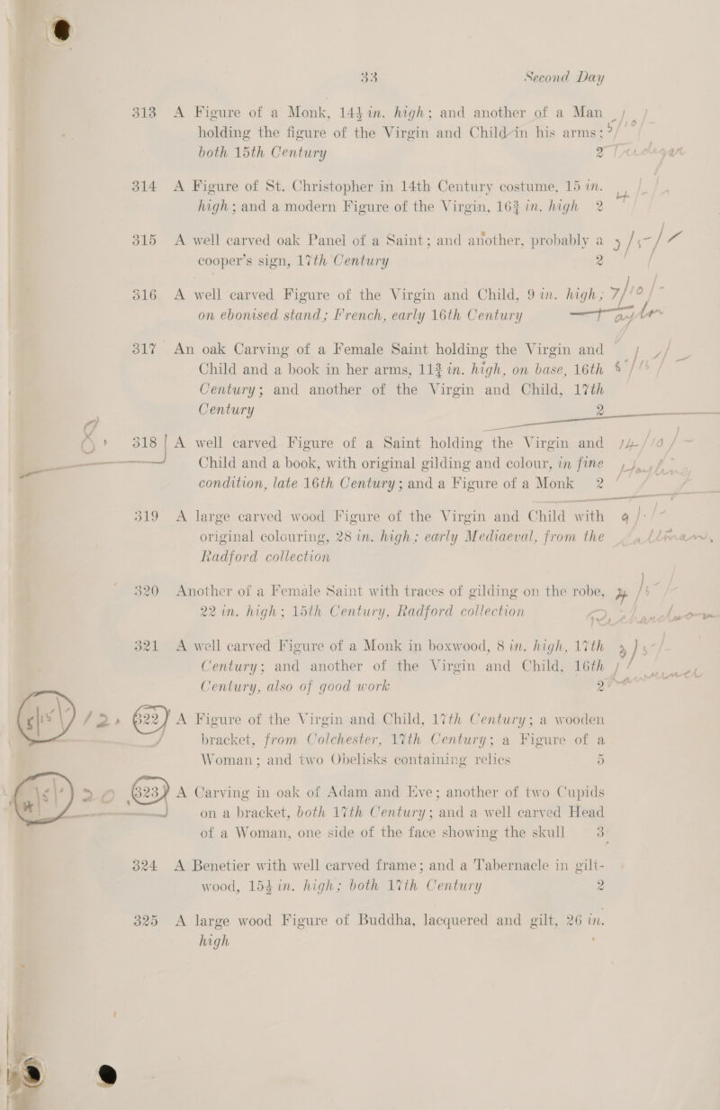 3138 A Figure of a Monk, 14$%in. high; and another of a Man | holding the figure of the Virgin and Childin his arms:?/ — both 15th Century 2 314 &lt;A Figure of St. Christopher in 14th Century costume, 15 i. high; and a modern Figure of the Virgin, 16% in. high 2 315 A well carved oak Panel of a Saint; and another, probably a y/s fo cooper ’s sign, 17th Century 2 o16, A. ae carved Figure of the Virgin and Child, 9 in. high; 7/10 on ebomsed stand; 'rench, early 16th Century — a ms 317 An oak Carving of a Female Saint holding the Virgin and |; _/ Child and a book in her arms, 112 in. high, on base, 16th % ‘fit Century; and another of the Virgin and Child, 17th (\ otha A well carved Figure of a Saint holding the Virgin and s/s /19 tS Child and a book, with original gilding and colour, in fine 4, , / condition, late 16th Century; and a Figure of a Monk 2 eee 319 A large carved wood Figure of the Virgin and Child with 4 /: Radford collection 320 Another of a Female Saint with traces of gilding on the robe, ye 22 in. high; 15th Century, Radford collection aye ee ” CM - 321 A well carved Figure of a Monk in boxwood, 8 in. high, 17th Century; and another of the Virgin and Child, 16th | Century, also of good work gira a):  f 2» G22) A Figure of the Virgin and Child, 17th Century; a wooden bracket, from Colchester, 17th Century; a Higure of a Woman; and two Obelisks containing relics 5 A Carving in oak of Adam and Eve; another of two Cupids 4 ‘ : iid on a bracket, both 17th Century ; and a well carved Head of a Woman, one side of the face showing the skull 3 324 &lt;A Benetier with well carved frame; and a Tabernacle in gilt- wood, 154 in. high; both 1%th Century 2 325 &lt;A large wood Figure of Buddha, lacquered and gilt, 26 in. high , 