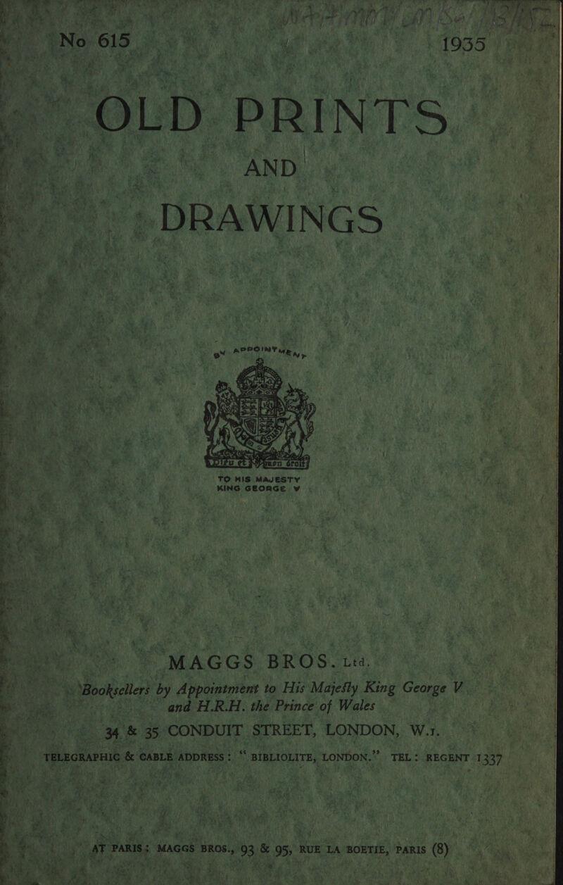 A Os op we + - Se eee ee tg easy) A Nd a sin F ¢ i” ~~ “a ry ¥ ¢ ATP ella Oe he sae ai : M4 yf 1 1,1 : a 4 ity : ars: } : ») 4 i¥ edi “y a] / i; rye hi * va 4 om oy a wet i i i pty a wea 4 ; gy ; +) 4 x Ft hy } ‘ ; oo ee ) vena) Tye ; Me UAL Sa at dls ie ie Tiare A ikae, Ys anh Niven o p RVR Teen a eae any de if a aeet). iy © 4 ae t \ ‘ | hai 4 ‘ ‘i? ¥ ead } 7: Wy ain s me ; 3 4 a OLD. PRINTS, u Fe DRAWINGS 4    My So at a 2 A) 7¥ 4 ‘ 4 ae Cs Seni ee . mF ; Te ‘ TO HIS MAJESTY Es bas ae KING GEORGE v   “MAGGS BROS. Ltd, ae Bookseters by Appointment to His Majefly King Gaius ra | “and H.R.H. the Prince of Wales ety Oe &amp; 35 CONDUIT STREET, LONDON, W.1, TeLEoRAPHIC &amp; CABLE ADDRESS : BIBLIOLITE, LONDON.” TEL: REGENT 1337 _ AT PARIS; MAGGS BROS., 93 &amp; 95, RUE LA BOETIE, PARIS (8) 7  \ a.