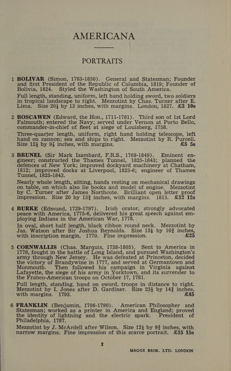 PORTRAITS BOLIVAR (Simon, 1783-1830). General and Statesman; Founder and first President of the Republic of Columbia, 1819; Founder of Bolivia, 1824. Styled the Washington of South America. Full length, standing, uniform, left hand holding sword, two soldiers in tropical landscape to right. Mezzotint by Chas. Turner after E. Lima. Size 20} by 13 inches, with margins. London, 1827. £3 10s BOSCAWEN (Edward, the Hon., 1711-1761). Third son of 1st Lord Falmouth; entered the Navy; served under Vernon at Porto Bello, commander-in-chief of fleet at siege of Louisberg, 1758. Three-quarter length, uniform, right hand holding telescope, left hand on cannon; sea and ships to right. Mezzotint by R. Purcell. Size 124 by 9% inches, with margins. £5 5s BRUNEL (Sir Mark Isambard, F.R.S., 1769-1849). Eminent en- gineer; constructed the Thames Tunnel, 1825-1843; planned the defences of New York; improved dockyard machinery at Chatham, 1812; improved docks at Liverpool, 1823-6; engineer of Thames Tunnel, 1825-1843. Nearly whole length, sitting, hands resting on mechanical drawings on table, on which also lie books and model of engine. Mezzotint by C. Turner after James Northcote. Brilliant open letter proof impression. Size 20 by 132 inches, with margins. 1815. £12 12s BURKE (Edmund, 1729-1797). Irish orator, strongly advocated peace with America, 1775-6, delivered his great speech against em- ploying Indians in the American War, 1778. In oval, short half length, black ribbon round neck. Mezzotint by Jas. Watson after Sir Joshua Reynolds. Size 134 by 10% inches, with inscription margin. 1770. Fine impression. £25 CORNWALLIS (Chas. Marquis, 1738-1805). Sent to America in 1776, fought in the battle of Long Island, and pursued Washington’s army through New Jersey. He was defeated at Princeton, decided the victory of Brandywine in 1777, and served at Germantown and Monmouth. Then followed his campaign in Virginia against Lafayette, the siege of his army in Yorktown, and its surrender to the Franco-American troops on October 17, 1781. Full length, standing, hand on sword, troops in distance to right. Mezzotint by I. Jones after D. Gardiner. Size 234 by 14? inches, with margins. 1793. £45 FRANKLIN (Benjamin, 1706-1790). American Philosopher and Statesman; worked as a printer in America and England; proved the identity of lightning and the electric spark. President of Philadelphia, 1787. Mezzotint by J. McArdell after Wilson. Size 12} by 9? inches, with narrow margins. Fine impression of this scarce portrait. £15 15s I