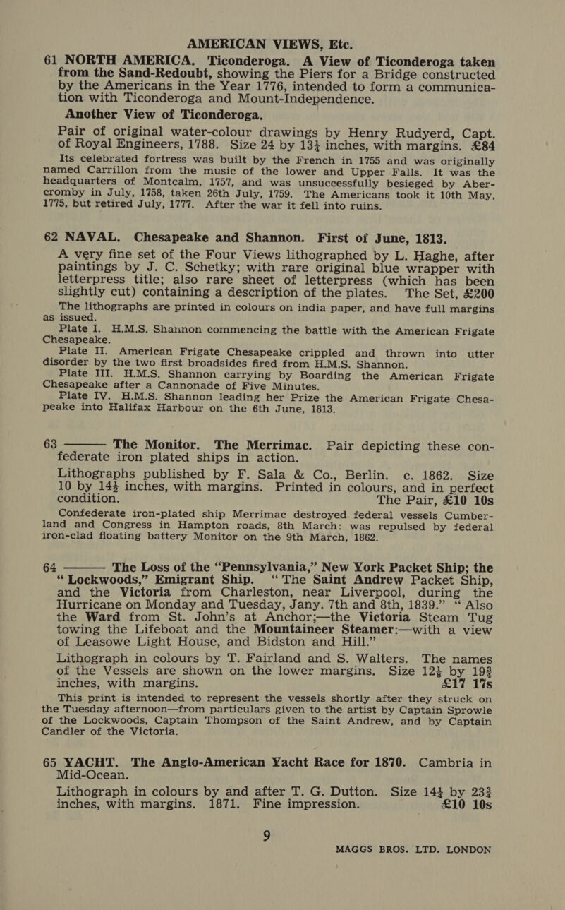 61 NORTH AMERICA. Ticonderoga. A View of Ticonderoga taken from the Sand-Redoubt, showing the Piers for a Bridge constructed by the Americans in the Year 1776, intended to form a communica- tion with Ticonderoga and Mount-Independence. Another View of Ticonderoga. Pair of original water-colour drawings by Henry Rudyerd, Capt. of Royal Engineers, 1788. Size 24 by 13} inches, with margins. £84 Its celebrated fortress was built by the French in 1755 and was originally named Carrillon from the music of the lower and Upper Falls. It was the headquarters of Montcalm, 1757, and was unsuccessfully besieged by Aber- cromby in July, 1758, taken 26th July, 1759. The Americans took it 10th May, 1775, but retired July, 1777. After the war it fell into ruins. 62 NAVAL. Chesapeake and Shannon. First of June, 1813. A very fine set of the Four Views lithographed by L. Haghe, after paintings by J. C. Schetky; with rare original blue wrapper with letterpress title; also rare sheet of letterpress (which has been slightly cut) containing a description of the plates. The Set, £200 The lithographs are printed in colours on india paper, and have full margins as issued. Plate I. H.M.S. Shannon commencing the battle with the American Frigate Chesapeake. Plate II. American Frigate Chesapeake crippled and thrown into utter disorder by the two first broadsides fired from H.M.S. Shannon. Plate III. H.M.S. Shannon carrying by Boarding the American Frigate Chesapeake after a Cannonade of Five Minutes. Plate IV. H.M.S. Shannon leading her Prize the American Frigate Chesa- peake into Halifax Harbour on the 6th June, 1813. 63 ———— The Monitor. The Merrimac. Pair depicting these con- federate iron plated ships in action. Lithographs published by F. Sala &amp; Co., Berlin. c. 1862. Size 10 by 143 inches, with margins. Printed in colours, and in perfect condition. The Pair, £10 10s Confederate iron-plated ship Merrimac destroyed federal vessels Cumber- land and Congress in Hampton roads, 8th March: was repulsed by federal iron-clad floating battery Monitor on the 9th March, 1862. 64 ———— The Loss of the “Pennsylvania,” New York Packet Ship; the “ Lockwoods,” Emigrant Ship. ‘The Saint Andrew Packet Ship, and the Victoria from Charleston, near Liverpool, during the Hurricane on Monday and Tuesday, Jany. 7th and 8th, 1839.” ‘“ Also the Ward from St. John’s at Anchor;—the Victoria Steam Tug towing the Lifeboat and the Mountaineer Steamer:—with a view of Leasowe Light House, and Bidston and Hill.” Lithograph in colours by T. Fairland and S. Walters. The names of the Vessels are shown on the lower margins. Size 123} by 193 inches, with margins. £17 1%s This print is intended to represent the vessels shortly after they struck on the Tuesday afternoon—from particulars given to the artist by Captain Sprowle of the Lockwoods, Captain Thompson of the Saint Andrew, and by Captain Candler of the Victoria. 65 YACHT. The Anglo-American Yacht Race for 1870. Cambria in Mid-Ocean. Lithograph in colours by and after T. G. Dutton. Size 144 by 233 inches, with margins. 1871. Fine impression. | £10 10s 9