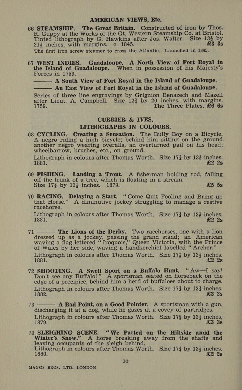 66 STEAMSHIP. The Great Britain. Constructed of iron by Thos. R. Guppy at the Works of the Gt. Western Steamship Co. at Bristol. Tinted lithograph by G. Hawkins after Jos. Walter. Size 133 by 214 inches, with margins. c. 1845. £3 3s The first iron screw steamer to cross the Atlantic. Launched in 1845. 67 WEST INDIES. Guadaloupe. A North View of Fort Royal in the Island of Guadaloupe. When in possession of his Majesty’s Forces in 1759. A South View of Fort Royal in the Island of Guadaloupe. An East View of Fort Royal in the Island of Guadaloupe. Series of three line engravings by Grignion Benazech and Mazell after Lieut. A. Campbell. Size 122 by 20 inches, with margins. 1759. The Three Plates, £6 6s   CURRIER &amp; IVES. LITHOGRAPHS IN COLOURS. 68 CYCLING. Creating a Sensation. The Bully Boy on a Bicycle. A negro riding a high bicycle; behind him sitting on the ground another negro wearing overalls, an overturned pail on his head; wheelbarrow, brushes, etc., on ground. Lithograph in colours after Thomas Worth. Size 17? by 134 inches. 1881. &amp;2 2s 69 FISHING. Landing a Trout. A fisherman holding rod, falling off the trunk of a tree, which is floating in a stream. Size 17% by 134 inches. 1879. £5 5s 70 RACING. Delaying a Start. “Come Quit Fooling and Bring up rtadiger aot A diminutive jockey struggling to manage a restive racehorse. Lithograph in colours after Thomas Worth. Size 17? by 134 inches. 1881. &amp;2 2s 71 The Lions of the Derby. Two racehorses, one with a lion dressed up as a jockey, passing the grand stand; an American waving a flag lettered “ Iroquois,” Queen Victoria, with the Prince of Wales by her side, waving a handkerchief labelled ‘ Archer.” Lithograph in colours after Thomas Worth. Size 17% by 134 inches. 1881. £2 2s  72 SHOOTING. A Swell Sport on a Buffalo Hunt. ‘ Aw—I say! Don’t see any Buffalo!” A sportsman seated on horseback on the edge of a precipice, behind him a herd of buffaloes about to charge. Lithograph in colours after Thomas Worth. Size 17? by 133 inches. 1882. £2 2s  73 A Bad Point, on a Good Pointer. A sportsman with a gun, discharging it at a dog, while he gazes at a covey of partridges. Lithograph in colours after Thomas Worth. Size 173 by 134 inches, 1879. £3 3s 74 SLEIGHING SCENE. “We Parted on the Hillside amid the Winter’s Snow.” <A horse breaking away from the shafts and leaving occupants of the sleigh behind. open tate in colours after Thomas Worth. Size 172 by 134 cigs ; 2 2s Io