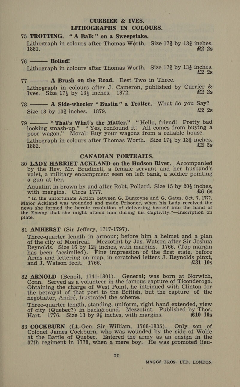CURRIER &amp; IVES. LITHOGRAPHS IN COLOURS. 75 TROTTING. “A Balk” on a Sweepstake. Lithograph in colours after Thomas Worth. Size 17} by 13% inches. 1881. £2 2s Bolted! Lithograph in colours after Thomas Worth. Size 17} by 133 Cash Ss 76  A Brush on the Road. Best Two in Three. Lithograph in colours after J. Cameron, published by Currier &amp; Ives. Size 174 by 134 inches. 1872. £2 2s 77   78 A Side-wheeler “Bustin” a Trotter. What do you Say? Size 18 by 132 inches. 1879. &amp;2 2s 79 “That’s What’s the Matter.” ‘Hello, friend! Pretty bad  looking smash-up.” ‘“ Yes, confound it! All comes from buying a poor wagon.” Moral: Buy your wagons from a reliable house. Lithograph in colours after Thomas Worth. Size 17% by 133 inches. 1882. &amp;2 28 CANADIAN PORTRAITS. 80 LADY HARRIET ACKLAND on the Hudson River. Accompanied by the Rev. Mr. Brudinell, a female servant and her husband’s valet, a military encampment seen on left bank, a soldier pointing a gun at her. Aquatint in brown by and after Robt. Pollard. Size 15 by 203 inches, with margins. Circa 1777. £&amp;6 6s “In the unfortunate Action between G. Burgoyne and G. Gates, Oct. 7, 1777, Major Ackland was wounded and made Prisoner, when his Lady received the news she formed the heroic resolution of delivering herself into the hand of the Enemy that she might attend him during his Captivity.’—Inscription on plate. 81 AMHERST (Sir Jeffery, 1717-1797). Three-quarter length in armour; before him a helmet and a plan of the city of Montreal. Mezzotint by Jas. Watson after Sir Joshua Reynolds. Size 16 by 12? inches, with margins. 1766. (Top margin has been facsimiled). Fine impression of the first state, before Arms and lettering on map, in scratched letters J. Reynolds pinxt, and J. Watson fecit. 1766. £31 10s 82 ARNOLD (Benoit, 1741-1801). General; was born at Norwich, Conn. Served as a volunteer in the famous capture of Ticonderoga. Obtaining the charge of West Point, he intrigued with Clinton for the betrayal of that post to the British, but the capture of the negotiator, André, frustrated the scheme. Three-quarter length, standing, uniform, right hand extended, view of city (Quebec?) in background. Mezzotint. Published by Thos. Hart. 1776. Size 13 by 9% inches, with margins. £10 10s 83 COCKBURN (Lt.-Gen. Sir William, 1768-1835). Only son of Colonel James Cockburn, who was wounded by the side of Wolfe at the Battle of Quebec. Entered the army as an ensign in the 37th regiment in 1778, when a mere boy. He was promoted lieu- II