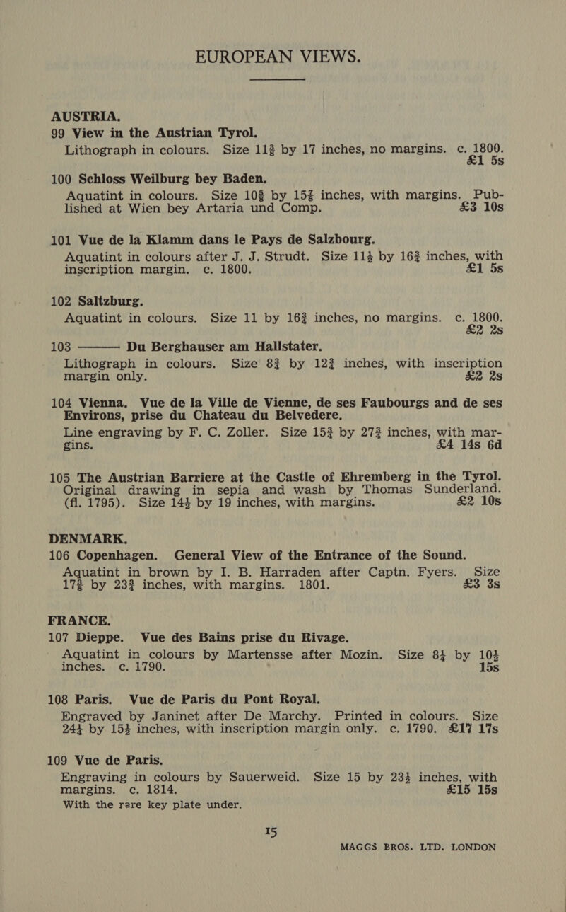 AUSTRIA. 99 View in the Austrian Tyrol. Lithograph in colours. Size 112 by 17 inches, no margins. iif OP Ss 100 Schloss Weilburg bey Baden. Aquatint in colours. Size 108 by 15% inches, with margins. Pub- lished at Wien bey Artaria und Comp. £3 10s 101 Vue de la Klamm dans le Pays de Salzbourg. Aquatint in colours after J. J. Strudt. Size 114 by 16? inches, with inscription margin. c. 1800. &amp;1 5s 102 Saltzburg. Aquatint in colours. Size 11 by 16? inches, no margins. c. pond 2 2s 103 Du Berghauser am Hallstater. Lithograph in colours. Size 8? by 122 inches, with inscription margin only. &amp;2 2s  104 Vienna. Vue de la Ville de Vienne, de ses Faubourgs and de ses Environs, prise du Chateau du Belvedere. Line engraving by F. C. Zoller. Size 15? by 272 inches, with mar- gins. &amp;4 14s 6d 105 The Austrian Barriere at the Castle of Ehremberg in the Tyrol. Original drawing in sepia and wash by Thomas Sunderland. (fl. 1795). Size 144 by 19 inches, with margins. £2 10s DENMARK. 106 Copenhagen. General View of the Entrance of the Sound. Aquatint in brown by I. B. Harraden after Captn. Fyers. Size 17% by 232 inches, with margins. 1801. £3 3s FRANCE. 107 Dieppe. Vue des Bains prise du Rivage. Aquatint in colours by Martensse after Mozin. Size 841 by 103 inches. c. 1790. 15s 108 Paris. Vue de Paris du Pont Royal. Engraved by Janinet after De Marchy. Printed in colours. Size 243 by 153 inches, with inscription margin only. c. 1790. £17 1%s 109 Vue de Paris. Engraving in colours by Sauerweid. Size 15 by 234 inches, with margins. c. 1814. £15 15s With the rare key plate under. a5