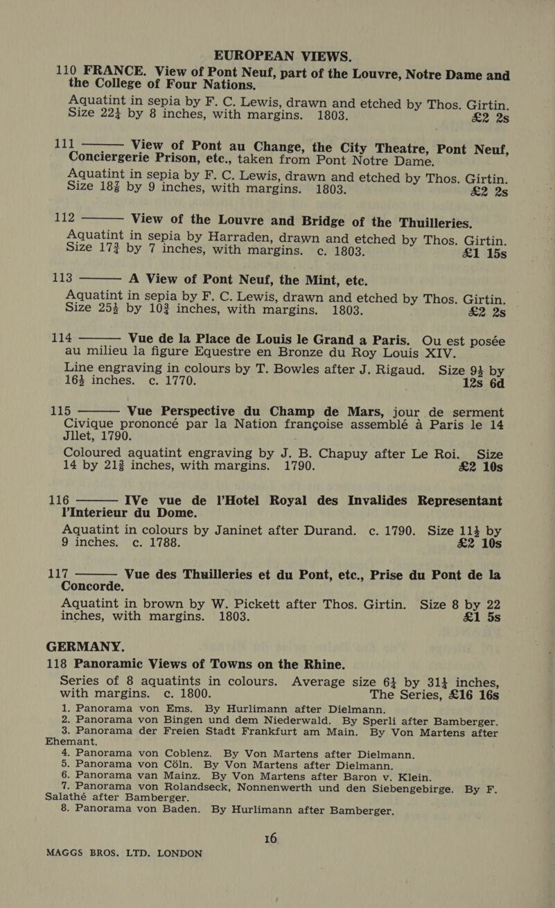 110 FRANCE. View of Pont Neuf, part of the Louvre, Notre Dame and the College of Four Nations. Aquatint in sepia by F. C. Lewis, drawn and etched by Thos. Girtin. Size 224 by 8 inches, with margins. 1803. £2 2s vs hy : View of Pont au Change, the City Theatre, Pont Neuf, Conciergerie Prison, etc., taken from Pont Notre Dame. Aquatint in sepia by F. C. Lewis, drawn and etched by Thos. Girtin. Size 18% by 9 inches, with margins. 1803. &amp;2 2s  112 View of the Louvre and Bridge of the Thuilleries. Aquatint in sepia by Harraden, drawn and etched by Thos. Girtin. Size 173 by 7 inches, with margins. c. 1803. . £&amp;1 15s  113 A View of Pont Neuf, the Mint, etc. Aquatint in sepia by F. C. Lewis, drawn and etched by Thos. Girtin. Size 253 by 102 inches, with margins. 1803. £2 2s   114 Vue de la Place de Louis le Grand a Paris. Ou est posée au milieu la figure Equestre en Bronze du Roy Louis XIV. Line engraving in colours by T. Bowles after J. Rigaud. Size 93 by 163 inches. c. 1770. 12s 6d 115 Vue Perspective du Champ de Mars, jour de serment Civique prononcé par la Nation francoise assemblé a Paris le 14 Jllet, 1790. Coloured aquatint engraving by J. B. Chapuy after Le Roi. Size 14 by 213 inches, with margins. 1790. £2 10s   116 IVe vue de l’Hotel Royal des Invalides Representant VInterieur du Dome. Aquatint in colours by Janinet after Durand. c. 1790. Size 114 by 9 inches. c. 1788. &amp;2 10s 117 Vue des Thuilleries et du Pont, etc., Prise du Pont de la Concorde. Aquatint in brown by W. Pickett after Thos. Girtin. Size 8 by 22 inches, with margins. 1803. &amp;1 5s  GERMANY. 118 Panoramic Views of Towns on the Rhine. Series of 8 aquatints in colours. Average size 64 by 314 inches, with margins. c. 1800. The Series, £16 16s 1. Panorama von Ems. By Hurlimann after Dielmann. 2. Panorama von Bingen und dem Niederwald. By Sperli after Bamberger. 3. Panorama der Freien Stadt Frankfurt am Main. By Von Martens after Ehemant. 4. Panorama von Coblenz. By Von Martens after Dielmann. 5. Panorama von Céln. By Von Martens after Dielmann. 6. Panorama van Mainz. By Von Martens after Baron v. Klein. 7. Panorama von Rolandseck, Nonnenwerth und den Siebengebirge. By F. Salathé after Bamberger. 8. Panorama von Baden. By Hurlimann after Bamberger, 16