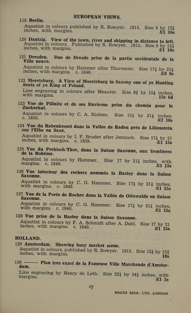 119 Berlin, Aquatint in colours published by R, Bowyer. 1815. Size 9 by 122 inches, with margins. &amp;1 10s 120 Dantzig. View of the town, river and shipping in distance to left. Aquatint in colours. Published by R. Bowyer. 1815. Size 9 by 1232 inches, with margins. £1 10s 121 Dresden. Due de Dresde prise de la partie occidentale de la Ville neuve. Aquatint in colours by Hammer after Thormeier. Size 173 by 214 inches, with margins. c. 1840. s 122 Moretsburg. A View of Moretsburg in Saxony one of ye Hunting Seats of ye King of Poland. Line engraving in colours after Meaurer. Size 83 by 154 inches, ‘with margins. 12s 6d 123 Vue de Pillnitz et de ses Environs prise du chemin pour le Zuckerhut. Aquatint in colours by C. A. Richter. Size 154 by 212 inches. c. 1850. £2 10s 124 Vue du Rabenkessel dans la Vallée de Raden prés de Lilienstein sur Elbe en Saxe. Aquatint in colours by I. F. Bruder after Jentzsch. Size 174 by 21 inches, with margins. c., 1839. £1 15s 125 Vue du Prebisch-Thor, dans la Suisse Saxonne, aux frontieres de la Bohéme. Aquatint in colours by Hammer. Size 17 by 211 inches, with Margins. c. 1840. £1 15s 126 Vue interieur des rochers nommés la Bastey dans la Suisse Saxonne. Aquatint in colours by C. G. Hammer. Size 174 by 214 inches, with margins. c. 1840. £1 15s 127 Vue de la Porte de Rocher dans la Vallée de Ottowalde en Suisse Saxonne. Aquatint in colours by C. G. Hammer. Size 173 by 211 inches, with margins. c. 1840. £1 15s 128 Vue prise de la Bastey dans la Suisse Saxonne. Aquatint in colours by F. A. Schmidt after A. Dahl. Size 17 by 21 inches, with margins. c. 1840. £1 15s HOLLAND. 129 Amsterdam. Showing busy market scene, Aquatint in colours, published by R. Bowyer. 1815. Size 12% by 152  inches, with margins. 18s a Plan tres exact de la Fameuse Ville Marchande d’Amster- am. Line engraving by Henry de Leth. Size 224 by 344 inches, with margins. £1 1s 17